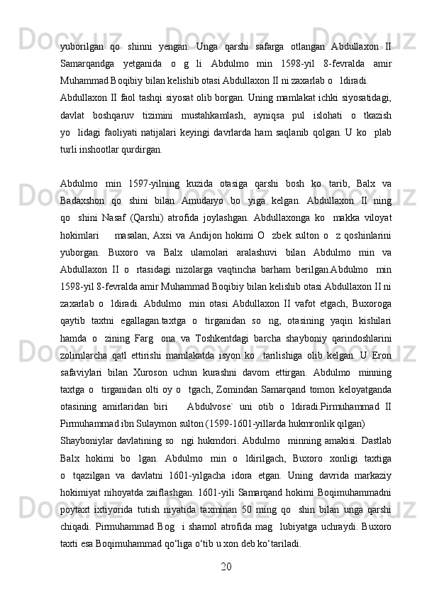 yuborilgan   qo shinni   yengan.   Unga   qarshi   safarga   otlangan   Abdullaxon   II
Samarqandga   yetganida   o g li   Abdulmo min   1598-yil   8-fevralda   amir	
  
Muhammad Boqibiy bilan kelishib otasi Abdullaxon II ni zaxarlab o ldiradi.	

Abdullaxon II faol tashqi siyosat olib borgan. Uning mamlakat ichki siyosatidagi,
davlat   boshqaruv   tizimini   mustahkamlash,   ayniqsa   pul   islohati   o tkazish	

yo lidagi   faoliyati   natijalari   keyingi   davrlarda   ham   saqlanib   qolgan.   U   ko plab	
 
turli inshootlar qurdirgan. 
Abdulmo min   1597-yilning   kuzida   otasiga   qarshi   bosh   ko tarib,   Balx   va	
 
Badaxshon   qo shini   bilan   Amudaryo   bo yiga   kelgan.   Abdullaxon   II   ning	
 
qo shini   Nasaf   (Qarshi)   atrofida   joylashgan.   Abdullaxonga   ko makka   viloyat	
 
hokimlari     masalan,   Axsi   va   Andijon   hokimi   O zbek   sulton   o z   qoshinlarini	
  
yuborgan.   Buxoro   va   Balx   ulamolari   aralashuvi   bilan   Abdulmo min   va	

Abdullaxon   II   o rtasidagi   nizolarga   vaqtincha   barham   berilgan.Abdulmo min	
 
1598-yil 8-fevralda amir Muhammad Boqibiy bilan kelishib otasi Abdullaxon II ni
zaxarlab   o ldiradi.   Abdulmo min   otasi   Abdullaxon   II   vafot   etgach,   Buxoroga	
 
qaytib   taxtni   egallagan.taxtga   o tirganidan   so ng,   otasining   yaqin   kishilari	
 
hamda   o zining   Farg ona   va   Toshkentdagi   barcha   shayboniy   qarindoshlarini	
 
zolimlarcha   qatl   ettirishi   mamlakatda   isyon   ko tarilishiga   olib   kelgan.   U   Eron	

safaviylari   bilan   Xuroson   uchun   kurashni   davom   ettirgan.   Abdulmo minning	

taxtga   o tirganidan   olti   oy   o tgach,   Zomindan   Samarqand   tomon   keloyatganda	
 
otasining   amirlaridan   biri     Abdulvose`   uni   otib   o ldiradi.Pirmuhammad   II	
 
Pirmuhammad ibn Sulaymon sulton (1599-1601-yillarda hukmronlik qilgan)
Shayboniylar  davlatining  so ngi   hukmdori.  Abdulmo minning  amakisi.  Dastlab
 
Balx   hokimi   bo lgan.   Abdulmo min   o ldirilgach,   Buxoro   xonligi   taxtiga	
  
o tqazilgan   va   davlatni   1601-yilgacha   idora   etgan.   Uning   davrida   markaziy	

hokimiyat   nihoyatda  zaiflashgan.  1601-yili   Samarqand   hokimi  Boqimuhammadni
poytaxt   ixtiyorida   tutish   niyatida   taxminan   50   ming   qo shin   bilan   unga   qarshi	

chiqadi.   Pirmuhammad   Bog i   shamol   atrofida   mag lubiyatga   uchraydi.   Buxoro	
 
taxti esa Boqimuhammad qo‘liga o‘tib u xon deb ko‘tariladi. 
20 