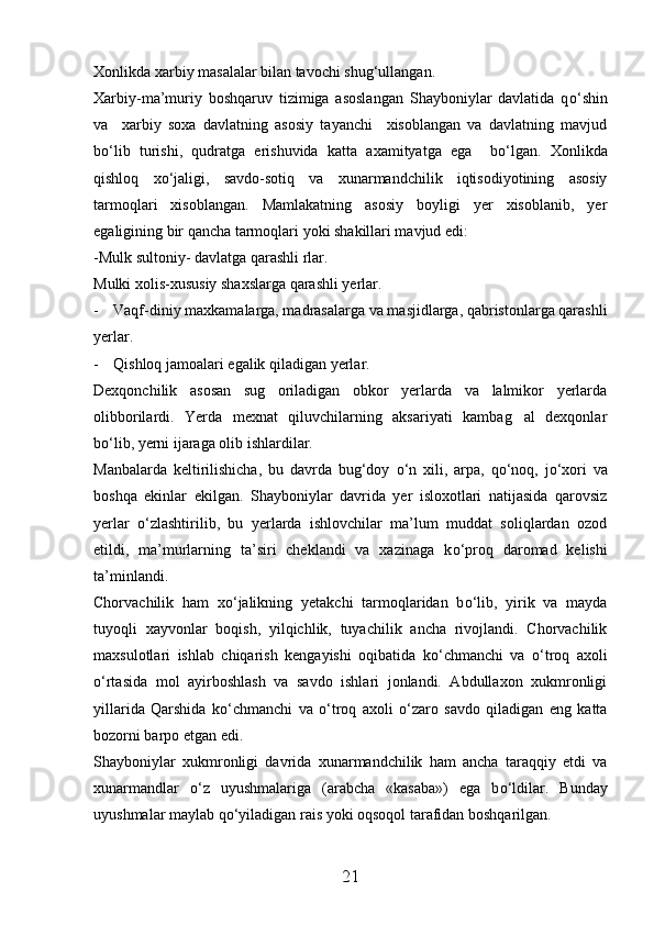 Xonlikda xarbiy masalalar bilan tavochi shug‘ullangan.
Xarbiy-ma’muriy   boshqaruv   tizimiga   asoslangan   Shayboniylar   davlatida   q о ‘shin
va     xarbiy   soxa   davlatning   asosiy   tayanchi     xisoblangan   va   davlatning   mavjud
b о ‘lib   turishi,   qudratga   erishuvida   katta   axamityatga   ega     b о ‘lgan.   Xonlikda
qishloq   xо‘jaligi,   savdo-sotiq   va   xunarmandchilik   iqtisodiyotining   asosiy
tarmoqlari   xisoblangan.   Mamlakatning   asosiy   boyligi   yer   xisoblanib,   yer
egaligining bir qancha tarmoqlari yoki shakillari mavjud edi:
-Mulk sultoniy- davlatga qarashli rlar.
Mulki xolis-xususiy shaxslarga qarashli yerlar.
- Vaqf-diniy maxkamalarga, madrasalarga va masjidlarga, qabristonlarga qarashli
yerlar.
- Qishloq jamoalari egalik qiladigan yerlar.
Dexqonchilik   asosan   sug oriladigan   obkor   yerlarda   va   lalmikor   yerlarda
olibborilardi.   Yerda   mexnat   qiluvchilarning   aksariyati   kambag al   dexqonlar	

b о ‘lib, yerni ijaraga olib ishlardilar.
Manbalarda   keltirilishicha,   bu   davrda   bug‘doy   о ‘n   xili,   arpa,   q о ‘noq,   j о ‘xori   va
boshqa   ekinlar   ekilgan.   Shayboniylar   davrida   yer   isloxotlari   natijasida   qarovsiz
yerlar   о ‘zlashtirilib,   bu   yerlarda   ishlovchilar   ma’lum   muddat   soliqlardan   ozod
etildi,   ma’murlarning   ta’siri   cheklandi   va   xazinaga   k о ‘proq   daromad   kelishi
ta’minlandi.
Chorvachilik   ham   x о ‘jalikning   yetakchi   tarmoqlaridan   b о ‘lib,   yirik   va   mayda
tuyoqli   xayvonlar   boqish,   yilqichlik,   tuyachilik   ancha   rivojlandi.   Chorvachilik
maxsulotlari   ishlab   chiqarish   kengayishi   oqibatida   k о ‘chmanchi   va   о ‘troq   axoli
о ‘rtasida   mol   ayirboshlash   va   savdo   ishlari   jonlandi.   Abdullaxon   xukmronligi
yillarida   Qarshida   k о ‘chmanchi   va   о ‘troq   axoli   о ‘zaro   savdo   qiladigan   eng   katta
bozorni barpo etgan edi.
Shayboniylar   xukmronligi   davrida   xunarmandchilik   ham   ancha   taraqqiy   etdi   va
xunarmandlar   о ‘z   uyushmalariga   (arabcha   «kasaba»)   ega   b о ‘ldilar.   Bunday
uyushmalar maylab q о ‘yiladigan rais yoki oqsoqol tarafidan boshqarilgan.
21 
