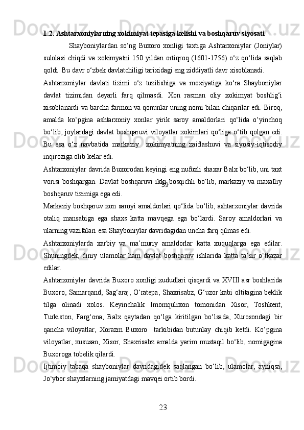 1.2. Ashtarxoniylarning xokimiyat tepasiga kelishi va boshqaruv siyosati
                  Shayboniylardan   sо‘ng   Buxoro   xonligi   taxtiga   Ashtarxoniylar   (Joniylar)
sulolasi  chiqdi  va xokimyatni  150 yildan ortiqroq (1601-1756) о‘z qо‘lida saqlab
qoldi. Bu davr о‘zbek davlatchiligi tarixidagi eng ziddiyatli davr xisoblanadi.
Ashtarxoniylar   davlati   tizimi   о‘z   tuzilishiga   va   moxiyatiga   kо‘ra   Shayboniylar
davlat   tizimidan   deyarli   farq   qilmasdi.   Xon   rasman   oliy   xokimyat   boshlig‘i
xisoblanardi va barcha farmon va qonunlar uning nomi bilan chiqarilar edi. Biroq,
amalda   kо‘pgina   ashtarxoniy   xonlar   yirik   saroy   amaldorlari   qо‘lida   о‘yinchoq
bо‘lib,  joylardagi   davlat   boshqaruvi  viloyatlar  xokimlari  qо‘liga о‘tib qolgan  edi.
Bu   esa   о‘z   navbatida   markaziy     xokimyatning   zaiflashuvi   va   siyosiy-iqtisodiy
inqiroziga olib kelar edi.
Ashtarxoniylar davrida Buxorodan keyingi eng nufuzli shaxar Balx bо‘lib, uni taxt
vorisi  boshqargan. Davlat  boshqaruvi  ikki  bosqichli  bо‘lib, markaziy va maxalliy
boshqaruv tizimiga ega edi.
Markaziy boshqaruv xon saroyi amaldorlari qо‘lida bо‘lib, ashtarxoniylar davrida
otaliq   mansabiga   ega   shaxs   katta   mavqega   ega   bо‘lardi.   Saroy   amaldorlari   va
ularning vazifalari esa Shayboniylar davridagidan uncha farq qilmas edi.
Ashtarxoniylarda   xarbiy   va   ma’muriy   amaldorlar   katta   xuquqlarga   ega   edilar.
Shuningdek,   diniy   ulamolar   ham   davlat   boshqaruv   ishlarida   katta   ta’sir   о‘tkazar
edilar.
Ashtarxoniylar davrida Buxoro xonligi xududlari qisqardi va XVIII asr boshlarida
Buxoro, Samarqand, Sag‘araj, О‘ratepa, Shaxrisabz, G‘uzor kabi oltitagina beklik
tilga   olinadi   xolos.   Keyinchalik   Imomqulixon   tomonidan   Xisor,   Toshkent,
Turkiston,   Farg‘ona,   Balx   qaytadan   qо‘lga   kiritilgan   bо‘lsada,   Xurosondagi   bir
qancha   viloyatlar,   Xorazm   Buxoro     tarkibidan   butunlay   chiqib   ketdi.   Kо‘pgina
viloyatlar,   xususan,   Xisor,   Shaxrisabz   amalda   yarim   mustaqil   bо‘lib,   nomigagina
Buxoroga tobelik qilardi.
Ijtimoiy   tabaqa   shayboniylar   davridagidek   saqlangan   bо‘lib,   ulamolar,   ayniqsa,
Jо‘ybor shayxlarning jamiyatdagi mavqei ortib bordi.
23 59 