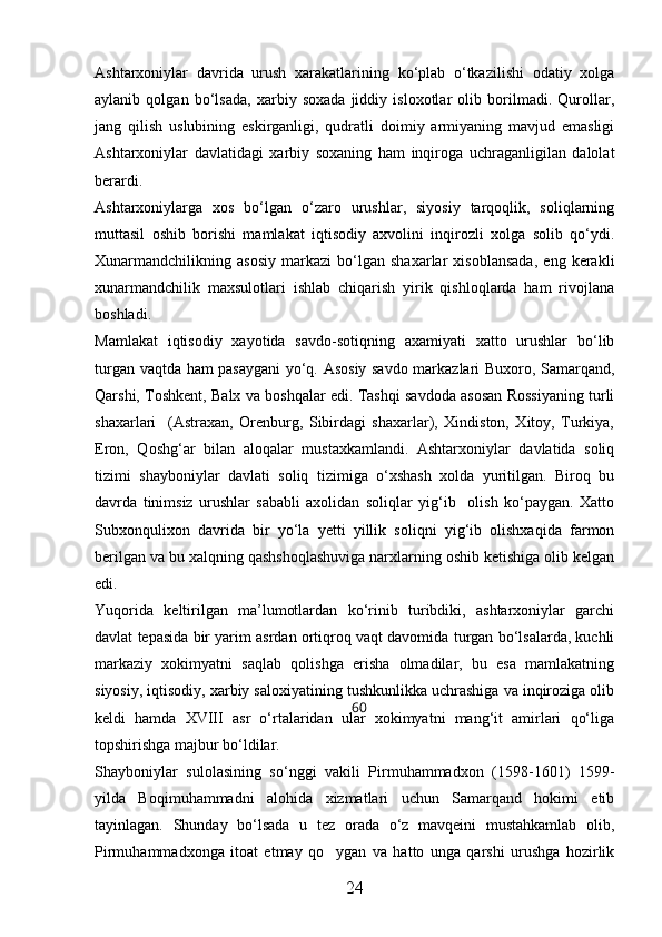 Ashtarxoniylar   davrida   urush   xarakatlarining   kо‘plab   о‘tkazilishi   odatiy   xolga
aylanib   qolgan   bо‘lsada,   xarbiy   soxada   jiddiy   isloxotlar   olib   borilmadi.   Qurollar,
jang   qilish   uslubining   eskirganligi,   qudratli   doimiy   armiyaning   mavjud   emasligi
Ashtarxoniylar   davlatidagi   xarbiy   soxaning   ham   inqiroga   uchraganligilan   dalolat
berardi.
Ashtarxoniylarga   xos   bо‘lgan   о‘zaro   urushlar,   siyosiy   tarqoqlik,   soliqlarning
muttasil   oshib   borishi   mamlakat   iqtisodiy   axvolini   inqirozli   xolga   solib   qо‘ydi.
Xunarmandchilikning   asosiy   markazi   bо‘lgan   shaxarlar   xisoblansada,   eng   kerakli
xunarmandchilik   maxsulotlari   ishlab   chiqarish   yirik   qishloqlarda   ham   rivojlana
boshladi.
Mamlakat   iqtisodiy   xayotida   savdo-sotiqning   axamiyati   xatto   urushlar   bо‘lib
turgan vaqtda ham pasaygani  yо‘q. Asosiy savdo markazlari Buxoro, Samarqand,
Qarshi, Toshkent, Balx va boshqalar edi. Tashqi savdoda asosan Rossiyaning turli
shaxarlari     (Astraxan,   Orenburg,   Sibirdagi   shaxarlar),   Xindiston,   Xitoy,   Turkiya,
Eron,   Qoshg‘ar   bilan   aloqalar   mustaxkamlandi.   Ashtarxoniylar   davlatida   soliq
tizimi   shayboniylar   davlati   soliq   tizimiga   о‘xshash   xolda   yuritilgan.   Biroq   bu
davrda   tinimsiz   urushlar   sababli   axolidan   soliqlar   yig‘ib     olish   kо‘paygan.   Xatto
Subxonqulixon   davrida   bir   yо‘la   yetti   yillik   soliqni   yig‘ib   olishxaqida   farmon
berilgan va bu xalqning qashshoqlashuviga narxlarning oshib ketishiga olib kelgan
edi.
Yuqorida   keltirilgan   ma’lumotlardan   kо‘rinib   turibdiki,   ashtarxoniylar   garchi
davlat tepasida bir yarim asrdan ortiqroq vaqt davomida turgan bо‘lsalarda, kuchli
markaziy   xokimyatni   saqlab   qolishga   erisha   olmadilar,   bu   esa   mamlakatning
siyosiy, iqtisodiy, xarbiy saloxiyatining tushkunlikka uchrashiga va inqiroziga olib
keldi   hamda   XVIII   asr   о‘rtalaridan   ular   xokimyatni   mang‘it   amirlari   qо‘liga
topshirishga majbur bо‘ldilar.
Shayboniylar   sulolasining   so‘nggi   vakili   Pirmuhammadxon   (1598-1601)   1599-
yilda   Boqimuhammadni   alohida   xizmatlari   uchun   Samarqand   hokimi   etib
tayinlagan.   Shunday   bo‘lsada   u   tez   orada   o‘z   mavqeini   mustahkamlab   olib,
Pirmuhammadxonga   itoat   etmay   qo ygan   va   hatto   unga   qarshi   urushga   hozirlik
24 60 