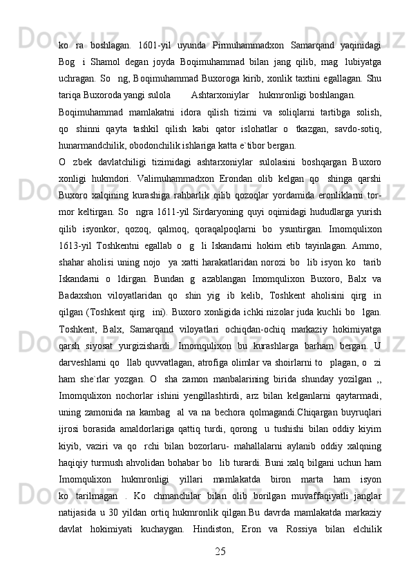 ko ra   boshlagan.   1601-yil   uyunda   Pirmuhammadxon   Samarqand   yaqinidagi
Bog i   Shamol   degan   joyda   Boqimuhammad   bilan   jang   qilib,   mag lubiyatga
 
uchragan.  So ng,   Boqimuhammad   Buxoroga  kirib,  xonlik   taxtini   egallagan.   Shu	

tariqa Buxoroda yangi sulola    Ashtarxoniylar  hukmronligi boshlangan. 	
  
Boqimuhammad   mamlakatni   idora   qilish   tizimi   va   soliqlarni   tartibga   solish,
qo shinni   qayta   tashkil   qilish   kabi   qator   islohatlar   o tkazgan,   savdo-sotiq,	
 
hunarmandchilik, obodonchilik ishlariga katta e`tibor bergan. 
O zbek   davlatchiligi   tizimidagi   ashtarxoniylar   sulolasini   boshqargan   Buxoro

xonligi   hukmdori.   Valimuhammadxon   Erondan   olib   kelgan   qo shinga   qarshi	

Buxoro   xalqining   kurashiga   rahbarlik   qilib   qozoqlar   yordamida   eronliklarni   tor-
mor   keltirgan.   So ngra   1611-yil   Sirdaryoning   quyi   oqimidagi   hududlarga   yurish	

qilib   isyonkor,   qozoq,   qalmoq,   qoraqalpoqlarni   bo ysuntirgan.   Imomqulixon	

1613-yil   Toshkentni   egallab   o g li   Iskandarni   hokim   etib   tayinlagan.   Ammo,	
 
shahar   aholisi   uning   nojo ya   xatti   harakatlaridan   norozi   bo lib   isyon   ko tarib	
  
Iskandarni   o ldirgan.   Bundan   g azablangan   Imomqulixon   Buxoro,   Balx   va	
 
Badaxshon   viloyatlaridan   qo shin   yig ib   kelib,   Toshkent   aholisini   qirg in	
  
qilgan  (Toshkent   qirg ini).   Buxoro  xonligida   ichki   nizolar   juda   kuchli   bo lgan.	
 
Toshkent,   Balx,   Samarqand   viloyatlari   ochiqdan-ochiq   markaziy   hokimiyatga
qarsh   siyosat   yurgizishardi.   Imomqulixon   bu   kurashlarga   barham   bergan.   U
darveshlarni qo llab quvvatlagan, atrofiga olimlar va shoirlarni to plagan, o zi	
  
ham   she`rlar   yozgan.   O sha   zamon   manbalarining   birida   shunday   yozilgan   ,,	

Imomqulixon   nochorlar   ishini   yengillashtirdi,   arz   bilan   kelganlarni   qaytarmadi,
uning   zamonida   na   kambag al   va   na   bechora   qolmagandi.Chiqargan   buyruqlari	

ijrosi   borasida   amaldorlariga   qattiq   turdi,   qorong u   tushishi   bilan   oddiy   kiyim	

kiyib,   vaziri   va   qo rchi   bilan   bozorlaru-   mahallalarni   aylanib   oddiy   xalqning	

haqiqiy  turmush   ahvolidan  bohabar   bo lib  turardi.  Buni  xalq  bilgani  uchun  ham	

Imomqulixon   hukmronligi   yillari   mamlakatda   biron   marta   ham   isyon
ko tarilmagan .   Ko chmanchilar   bilan   olib   borilgan   muvaffaqiyatli   janglar	
  
natijasida   u   30   yildan   ortiq   hukmronlik   qilgan.Bu   davrda   mamlakatda   markaziy
davlat   hokimiyati   kuchaygan.   Hindiston,   Eron   va   Rossiya   bilan   elchilik
25 