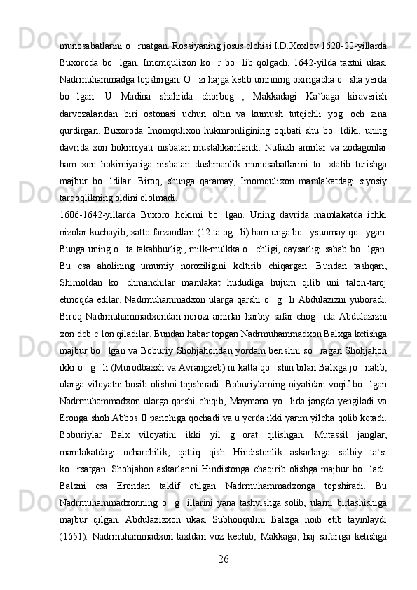 munosabatlarini o rnatgan. Rossiyaning josus elchisi I.D.Xoxlov 1620-22-yillarda
Buxoroda   bo lgan.   Imomqulixon   ko r   bo lib   qolgach,   1642-yilda   taxtni   ukasi	
  
Nadrmuhammadga topshirgan. O zi hajga ketib umrining oxirigacha o sha yerda	
 
bo lgan.   U   Madina   shahrida   chorbog ,   Makkadagi   Ka`baga   kiraverish	
 
darvozalaridan   biri   ostonasi   uchun   oltin   va   kumush   tutqichli   yog och   zina	

qurdirgan.   Buxoroda   Imomqulixon   hukmronligining   oqibati   shu   bo ldiki,   uning	

davrida   xon   hokimiyati   nisbatan   mustahkamlandi.   Nufuzli   amirlar   va   zodagonlar
ham   xon   hokimiyatiga   nisbatan   dushmanlik   munosabatlarini   to xtatib   turishga	

majbur   bo ldilar.   Biroq,   shunga   qaramay,   Imomqulixon   mamlakatdagi   siyosiy	

tarqoqlikning oldini ololmadi. 
1606-1642-yillarda   Buxoro   hokimi   bo lgan.   Uning   davrida   mamlakatda   ichki	

nizolar kuchayib, xatto farzandlari (12 ta og li) ham unga bo ysunmay qo ygan.	
  
Bunga uning o ta takabburligi, milk-mulkka o chligi, qaysarligi sabab bo lgan.	
  
Bu   esa   aholining   umumiy   noroziligini   keltirib   chiqargan.   Bundan   tashqari,
Shimoldan   ko chmanchilar   mamlakat   hududiga   hujum   qilib   uni   talon-taroj

etmoqda edilar. Nadrmuhammadxon ularga qarshi  o g li Abdulazizni  yuboradi.	
 
Biroq   Nadrmuhammadxondan   norozi   amirlar   harbiy   safar   chog ida   Abdulazizni	

xon deb e`lon qiladilar. Bundan habar topgan Nadrmuhammadxon Balxga ketishga
majbur bo lgan va Boburiy Shohjahondan yordam berishni so ragan Shohjahon	
 
ikki o g li (Murodbaxsh va Avrangzeb) ni katta qo shin bilan Balxga jo natib,	
   
ularga viloyatni  bosib olishni  topshiradi. Boburiylarning niyatidan voqif  bo lgan	

Nadrmuhammadxon  ularga   qarshi   chiqib,  Maymana   yo lida   jangda  yengiladi   va	

Eronga shoh Abbos II panohiga qochadi va u yerda ikki yarim yilcha qolib ketadi.
Boburiylar   Balx   viloyatini   ikki   yil   g orat   qilishgan.   Mutassil   janglar,	

mamlakatdagi   ocharchilik,   qattiq   qish   Hindistonlik   askarlarga   salbiy   ta`si
ko rsatgan.   Shohjahon   askarlarini   Hindistonga   chaqirib   olishga   majbur   bo ladi.	
 
Balxni   esa   Erondan   taklif   etilgan   Nadrmuhammadxonga   topshiradi.   Bu
Nadrmuhammadxonning   o g illarini   yana   tashvishga   solib,   ularni   birlashishiga	
 
majbur   qilgan.   Abdulazizxon   ukasi   Subhonqulini   Balxga   noib   etib   tayinlaydi
(1651).   Nadrmuhammadxon   taxtdan   voz   kechib,   Makkaga,   haj   safariga   ketishga
26 
