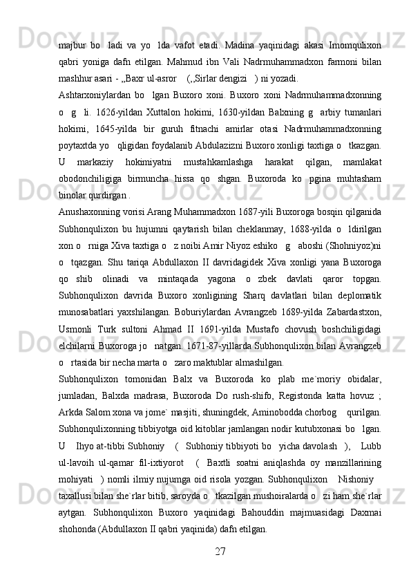 majbur   bo ladi   va   yo lda   vafot   etadi.   Madina   yaqinidagi   akasi   Imomqulixon 
qabri   yoniga   dafn   etilgan.   Mahmud   ibn   Vali   Nadrmuhammadxon   farmoni   bilan
mashhur asari - ,,Baxr ul-asror  (,,Sirlar dengizi ) ni yozadi. 	
 
Ashtarxoniylardan   bo lgan   Buxoro   xoni.   Buxoro   xoni   Nadrmuhammadxonning	

o g li.   1626-yildan   Xuttalon   hokimi,   1630-yildan   Balxning   g arbiy   tumanlari	
  
hokimi,   1645-yilda   bir   guruh   fitnachi   amirlar   otasi   Nadrmuhammadxonning
poytaxtda yo qligidan foydalanib Abdulazizni Buxoro xonligi taxtiga o tkazgan.	
 
U   markaziy   hokimiyatni   mustahkamlashga   harakat   qilgan,   mamlakat
obodonchiligiga   birmuncha   hissa   qo shgan.   Buxoroda   ko pgina   muhtasham	
 
binolar qurdirgan . 
Anushaxonning vorisi Arang Muhammadxon 1687-yili Buxoroga bosqin qilganida
Subhonqulixon   bu   hujumni   qaytarish   bilan   cheklanmay,   1688-yilda   o ldirilgan	

xon o rniga Xiva taxtiga o z noibi Amir Niyoz eshiko g aboshi (Shohniyoz)ni	
   
o tqazgan.   Shu   tariqa   Abdullaxon   II   davridagidek   Xiva   xonligi   yana   Buxoroga	

qo shib   olinadi   va   mintaqada   yagona   o zbek   davlati   qaror   topgan.
 
Subhonqulixon   davrida   Buxoro   xonligining   Sharq   davlatlari   bilan   deplomatik
munosabatlari   yaxshilangan.   Boburiylardan   Avrangzeb   1689-yilda   Zabardastxon,
Usmonli   Turk   sultoni   Ahmad   II   1691-yilda   Mustafo   chovush   boshchiligidagi
elchilarni Buxoroga jo natgan. 1671-87-yillarda Subhonqulixon bilan Avrangzeb	

o rtasida bir necha marta o zaro maktublar almashilgan. 	
 
Subhonqulixon   tomonidan   Balx   va   Buxoroda   ko plab   me`moriy   obidalar,	

jumladan,   Balxda   madrasa,   Buxoroda   Do   rush-shifo,   Registonda   katta   hovuz   ;
Arkda Salom xona va jome` masjiti, shuningdek, Aminobodda chorbog  qurilgan.	

Subhonqulixonning tibbiyotga oid kitoblar jamlangan nodir kutubxonasi bo lgan.	

U  Ihyo at-tibbi Subhoniy  ( Subhoniy tibbiyoti bo yicha davolash ),  Lubb	
     
ul-lavoih   ul-qamar   fil-ixtiyorot   ( Baxtli   soatni   aniqlashda   oy   manzillarining	
 
mohiyati )  nomli ilmiy nujumga oid risola yozgan. Subhonqulixon  Nishoniy	
  
taxallusi bilan she`rlar bitib, saroyda o tkazilgan mushoiralarda o zi ham she`rlar	
 
aytgan.   Subhonqulixon   Buxoro   yaqinidagi   Bahouddin   majmuasidagi   Daxmai
shohonda (Abdullaxon II qabri yaqinida) dafn etilgan. 
27 