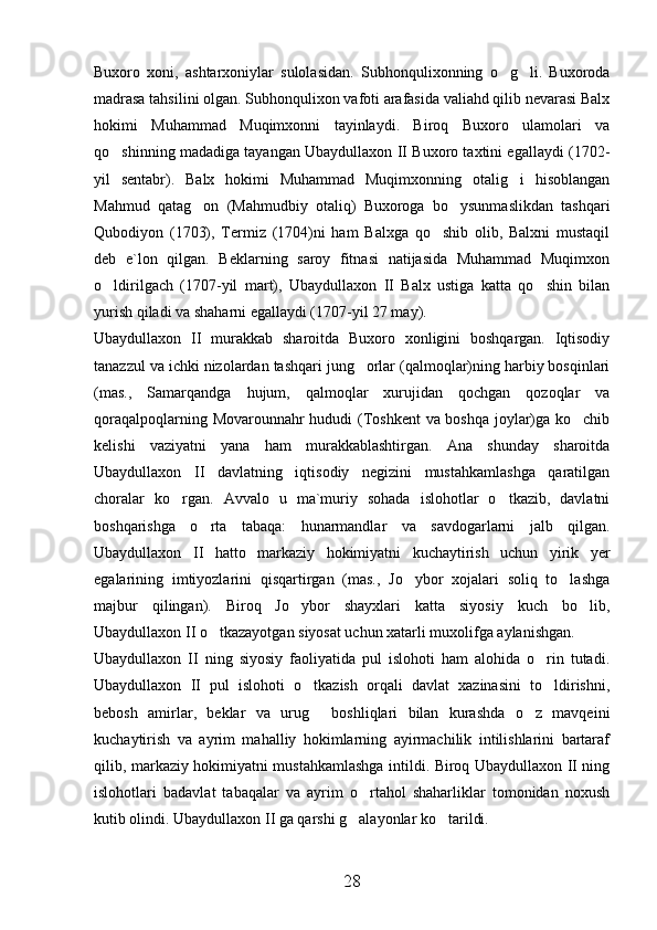 Buxoro   xoni,   ashtarxoniylar   sulolasidan.   Subhonqulixonning   o g li.   Buxoroda 
madrasa tahsilini olgan. Subhonqulixon vafoti arafasida valiahd qilib nevarasi Balx
hokimi   Muhammad   Muqimxonni   tayinlaydi.   Biroq   Buxoro   ulamolari   va
qo shinning madadiga tayangan Ubaydullaxon II Buxoro taxtini egallaydi (1702-	

yil   sentabr).   Balx   hokimi   Muhammad   Muqimxonning   otalig i   hisoblangan	

Mahmud   qatag on   (Mahmudbiy   otaliq)   Buxoroga   bo ysunmaslikdan   tashqari	
 
Qubodiyon   (1703),   Termiz   (1704)ni   ham   Balxga   qo shib   olib,   Balxni   mustaqil	

deb   e`lon   qilgan.   Beklarning   saroy   fitnasi   natijasida   Muhammad   Muqimxon
o ldirilgach   (1707-yil   mart),   Ubaydullaxon   II   Balx   ustiga   katta   qo shin   bilan	
 
yurish qiladi va shaharni egallaydi (1707-yil 27 may).
Ubaydullaxon   II   murakkab   sharoitda   Buxoro   xonligini   boshqargan.   Iqtisodiy
tanazzul va ichki nizolardan tashqari jung orlar (qalmoqlar)ning harbiy bosqinlari	

(mas.,   Samarqandga   hujum,   qalmoqlar   xurujidan   qochgan   qozoqlar   va
qoraqalpoqlarning Movarounnahr hududi (Toshkent va boshqa joylar)ga ko chib	

kelishi   vaziyatni   yana   ham   murakkablashtirgan.   Ana   shunday   sharoitda
Ubaydullaxon   II   davlatning   iqtisodiy   negizini   mustahkamlashga   qaratilgan
choralar   ko rgan.   Avvalo   u   ma`muriy   sohada   islohotlar   o tkazib,   davlatni	
 
boshqarishga   o rta   tabaqa:   hunarmandlar   va   savdogarlarni   jalb   qilgan.	

Ubaydullaxon   II   hatto   markaziy   hokimiyatni   kuchaytirish   uchun   yirik   yer
egalarining   imtiyozlarini   qisqartirgan   (mas.,   Jo ybor   xojalari   soliq   to lashga	
 
majbur   qilingan).   Biroq   Jo ybor   shayxlari   katta   siyosiy   kuch   bo lib,	
 
Ubaydullaxon II o tkazayotgan siyosat uchun xatarli muxolifga aylanishgan.	

Ubaydullaxon   II   ning   siyosiy   faoliyatida   pul   islohoti   ham   alohida   o rin   tutadi.	

Ubaydullaxon   II   pul   islohoti   o tkazish   orqali   davlat   xazinasini   to ldirishni,	
 
bebosh   amirlar,   beklar   va   urug   boshliqlari   bilan   kurashda   o z   mavqeini
 
kuchaytirish   va   ayrim   mahalliy   hokimlarning   ayirmachilik   intilishlarini   bartaraf
qilib, markaziy hokimiyatni mustahkamlashga intildi. Biroq Ubaydullaxon II ning
islohotlari   badavlat   tabaqalar   va   ayrim   o rtahol   shaharliklar   tomonidan   noxush	

kutib olindi. Ubaydullaxon II ga qarshi g alayonlar ko tarildi.
 
28 