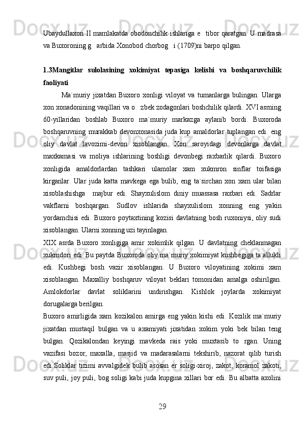 Ubaydullaxon II mamlakatda obodonchilik ishlariga e tibor qaratgan. U madrasa
va Buxoroning g arbida Xonobod chorbog i (1709)ni barpo qilgan. 	
 
1.3Mangitlar   sulolasining   xokimiyat   tepasiga   kelishi   va   boshqaruvchilik
faoliyati
Ma`muriy   jixatdan   Buxoro   xonligi   viloyat   va   tumanlarga   bulingan.   Ularga
xon xonadonining vaqillari va o zbek zodagonlari boshchilik qilardi. XVI asrning	

60-yillaridan   boshlab   Buxoro   ma`muriy   markazga   aylanib   bordi.   Buxoroda
boshqaruvning   murakkab   devonxonasida   juda   kup   amaldorlar   tuplangan   edi.   eng
oliy   davlat   lavozimi-devon   xisoblangan.   Xon   saroyidagi   devonlarga   davlat
maxkamasi   va   moliya   ishlarining   boshligi   devonbegi   raxbarlik   qilardi.   Buxoro
xonligida   amaldorlardan   tashkari   ulamolar   xam   xukmron   sinflar   toifasiga
kirganlar.   Ular   juda   katta   mavkega   ega   bulib,   eng   ta`sirchan   xon   xam   ular   bilan
xisoblashishga     majbur   edi.   Shayxulislom   diniy   muassasa   raxbari   edi.   Sadrlar
vakflarni   boshqargan.   Sudlov   ishlarida   shayxulislom   xonning   eng   yakin
yordamchisi  edi.  Buxoro  poytaxtining  kozisi   davlatning bosh  ruxoniysi,  oliy sudi
xisoblangan. Ularni xonning uzi tayinlagan. 
XIX   asrda   Buxoro   xonligiga   amir   xokimlik   qilgan.   U   davlatning   cheklanmagan
xukmdori edi. Bu paytda Buxoroda oliy ma`muriy xokimiyat kushbegiga ta`allukli
edi.   Kushbegi   bosh   vazir   xisoblangan.   U   Buxoro   viloyatining   xokimi   xam
xisoblangan.   Maxalliy   boshqaruv   viloyat   beklari   tomonidan   amalga   oshirilgan.
Amlokdorlar   davlat   soliklarini   undirishgan.   Kishlok   joylarda   xokimiyat
dorugalarga berilgan. 
Buxoro   amirligida   xam   kozikalon   amirga   eng   yakin   kishi   edi.   Kozilik   ma`muriy
jixatdan   mustaqil   bulgan   va   u   axamiyati   jixatidan   xokim   yoki   bek   bilan   teng
bulgan.   Qozikalondan   keyingi   mavkeda   rais   yoki   muxtasib   to rgan.   Uning	

vazifasi   bozor,   maxalla,   masjid   va   madarasalarni   tekshirib,   nazorat   qilib   turish
edi.Soliklar   tizimi   avvalgidek   bulib   asosan   er   soligi-xiroj,   zakot,   koramol   zakoti,
suv puli, joy puli, bog soligi  kabi  juda kupgina xillari  bor  edi. Bu  albatta axolini
29 