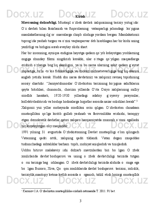 Kirish
Mavzuning   dolzarbligi.   Mustaqil   o`zbek   davlati   xalqimizning   tarixiy   yutug`idir.
O`z   davlati   bilan   faxirlanish   va   fuqorolarning     vatanparligi   jahondagi     ko`pgina
mamlakatlarning ilg`or   marralarga chiqib olishiga yordam bergan. Mamlakatimiz
tuprog`ida yashab turgan va o`zini vaqtanparvar deb hisoblagan har bir kishi uning
yaxlitligi va birligini asrab avaylay olishi shart. 
Har bir insonning, ayniqsa endigina hayotga qadam qo`yib kelayotgan yoshlarning
ongiga   shunday   fikrni   singdirish   kerakki,   ular   o`rtaga   qo`yilgan   maqsadlarga
erishish   o`zlariga   bog`liq   ekanligini,   ya`ni   bu   narsa   ularning   sobit   qadam   g`ayrat
shijoatiga; to`la -to`kis fidokorligiga va cheksiz mehnatsevarligiga bog`liq ekanini
anglab   yetishi   kerak.   Huddi   shu   narsa   davlatimiz   va   xalqimiz   ravnaq   topishining
asosiy   shartidir.   “ Jamiyatshunoslar   O`zbekiston   tarixining   ko`pgina   sahifalarini
qayta   bitishlari,   chunonchi,   chorizm   yillarida   О‘rta   Osiyo   xalqlarining   milliy
ozodlik   harakati,   1920-1930   yillardagi   adabiy   g`oyaviy   jarayonlar,
kollektivlashtirish va boshqa hodisalarga hujjatlar asosida nazar solishlari kerak”. 1
Xalqimiz   yuz   yillar   mobaynida   ozodlikni   orzu   qilgan.   O`zbekiston   chinakam
mustaqillikni   qo`lga   kiritib   gullab   yashnab   va   farovonlikka   erishishi,   taraqqiy
etgan demokratik davlatlar qatori xalqaro hamjamiyatda munosib o`rinni egallashi
biz kuzatayotgan oliy maqsaddir.
1991   yilning   31 avgustida   O`zbekistonning   Davlat   mustaqilligi   e`lon   qilingach
Vatanning   qadri   ortdi,   xalqning   qadri   tiklandi.   Vatan   degan   muqaddas
tushunchadagi sohtaliklar barham  topib, mohiyat aniqlashdi va tiniqlashdi.
Ushbu   bitiruv   malakaviy   ishi   dolzarb   mavzulardan   biri   bo lgan   O zbek	
 
xonlirlarida   davlat boshqaruvi   va   uning   o zbek   davlatchiligi   tarixida   tutgan	

o rni tarixiga bag ishlangan. O zbek davlatchiligi tarixida alohida o ringa ega	
   
bo lgan Buxoro, Xiva, Qo qon xonliklarida davlat boshqaruvi   tarixini, xolislik,
 
tarixiylik,mantiqiy ketma-ketlik asosida o rganish, tahlil etish hozirgi mustaqillik	

1
  Karmiov.I.A.  O `zbekiston musta q illikka erishish ostonasida T. 2011. 91 bet.
3 