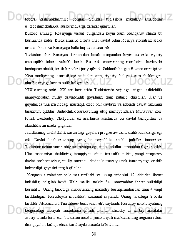tobora   kashshoklashtirib   borgan.   Soliklar   tuplashda   maxalliy   amaldorlar
o zboshimchalikka, suiste`mollarga xarakat qilardilar. 
Buxoro   amirligi   Rossiyaga   vassal   bulgandan   keyin   xam   boshqaruv   shakli   bu
kurinishda   koldi.   Birok   amirlik   birorta   chet   davlat   bilan   Rossiya   ruxsatisiz   aloka
urnata olmas  va Rossiyaga katta boj tulab turar edi. 
Turkiston   chor   Rossiyasi   tomonidan   bosib   olingandan   keyin   bu   erda   siyosiy
mustaqillik   tobora   yukolib   bordi.   Bu   erda   chorizmning   manfaatini   kuzlovchi
boshqaruv shakli, tartib koidalari joriy qilindi. Saklanib kolgan Buxoro amirligi va
Xiva   xonligining   tasarrufidagi   xududlar   xam,   siyosiy   faoliyati   xam   cheklangan,
ular Rossiyaga karam bulib kolgan edi. 
XIX   asrning   oxiri,   XX   asr   boshlarida   Turkistonda   vujudga   kelgan   jadidchilik
namoyondalari   milliy   davlatchilik   goyalarini   xam   kutarib   chikdilar.   Ular   uz
goyalarida tula ma`nodagi mustaqil, ozod, xur davlatni va adolatli davlat tuzumini
tarannum   qildilar.   Jadidchilik   xarakatining   ulug   namoyondalari   Munavvar   kori,
Fitrat,   Bexbudiy,   Chulponlar   uz   asarlarida   asarlarida   bu   davlat   tamoyillari   va
afzalliklarini madx qilganlar. 
Jadidlarning davlatchilik xususidagi goyalari progressiv-demokratik xarakterga ega
edi.   Davlat   boshqaruvining   yangicha   respublika   shakli   jadidlar   tomonidan
Turkiston uchun xam ijobiy axamiyatga ega ekani jadidlar tomonidan ilgari surildi.
Ular   monarxiya   shaklining   taraqqiyot   uchun   tuskinlik   qilishi,   yangi   progressv
davlat   boshqaruvisiz,   milliy   mustaqil   davlat   kurmay   yuksak   taraqqiyotga   erishib
bulmasligi goyasini targib qildilar. 
  Kengash   a`zolaridan   xukumat   tuzilishi   va   uning   tarkibini   12   kishidan   iborat
bulishligi   belgilab   berdi.   Xalq   majlisi   tarkibi   54     nomzoddan   iborat   bulishligi
kursatildi.   Uning   tarkibiga   shaxarlarning   maxalliy   boshqarmalaridan   xam   4   vaqil
kiritiladigan.   Kurultoyda   muvakkat   xukumat   saylandi.   Uning   tarkibiga   8   kishi
kiritildi. Muxammad Tinishboev bosh vazir etib saylandi. Kurultoy muxtoriyatning
kelgusidagi   faoliyati   muxokama   qilindi.   Bunda   iktisodiy   va   xarbiy   masalalar
asosiy urinda turar edi. Turkiston muxtor jumxuriyati mafkurasining negizini islom
dini goyalari tashqil etishi kurultoyda aloxida ta`kidlandi. 
30 