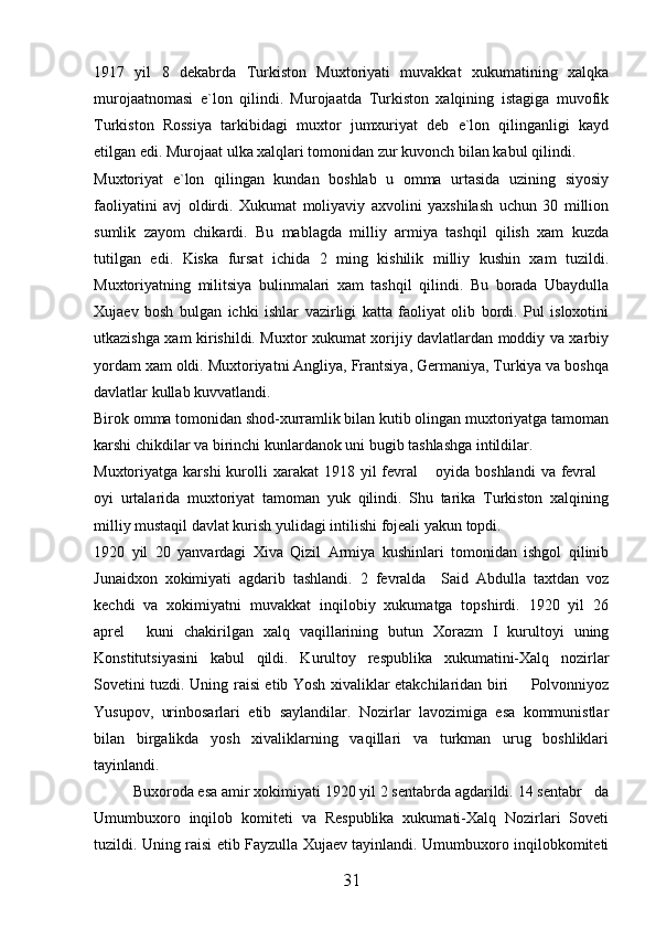 1917   yil   8   dekabrda   Turkiston   Muxtoriyati   muvakkat   xukumatining   xalqka
murojaatnomasi   e`lon   qilindi.   Murojaatda   Turkiston   xalqining   istagiga   muvofik
Turkiston   Rossiya   tarkibidagi   muxtor   jumxuriyat   deb   e`lon   qilinganligi   kayd
etilgan edi. Murojaat ulka xalqlari tomonidan zur kuvonch bilan kabul qilindi. 
Muxtoriyat   e`lon   qilingan   kundan   boshlab   u   omma   urtasida   uzining   siyosiy
faoliyatini   avj   oldirdi.   Xukumat   moliyaviy   axvolini   yaxshilash   uchun   30   million
sumlik   zayom   chikardi.   Bu   mablagda   milliy   armiya   tashqil   qilish   xam   kuzda
tutilgan   edi.   Kiska   fursat   ichida   2   ming   kishilik   milliy   kushin   xam   tuzildi.
Muxtoriyatning   militsiya   bulinmalari   xam   tashqil   qilindi.   Bu   borada   Ubaydulla
Xujaev   bosh   bulgan   ichki   ishlar   vazirligi   katta   faoliyat   olib   bordi.   Pul   isloxotini
utkazishga xam kirishildi. Muxtor xukumat xorijiy davlatlardan moddiy va xarbiy
yordam xam oldi. Muxtoriyatni Angliya, Frantsiya, Germaniya, Turkiya va boshqa
davlatlar kullab kuvvatlandi. 
Birok omma tomonidan shod-xurramlik bilan kutib olingan muxtoriyatga tamoman
karshi chikdilar va birinchi kunlardanok uni bugib tashlashga intildilar. 
Muxtoriyatga karshi  kurolli   xarakat  1918  yil  fevral  oyida  boshlandi   va fevral 
oyi   urtalarida   muxtoriyat   tamoman   yuk   qilindi.   Shu   tarika   Turkiston   xalqining
milliy mustaqil davlat kurish yulidagi intilishi fojeali yakun topdi. 
1920   yil   20   yanvardagi   Xiva   Qizil   Armiya   kushinlari   tomonidan   ishgol   qilinib
Junaidxon   xokimiyati   agdarib   tashlandi.   2   fevralda     Said   Abdulla   taxtdan   voz
kechdi   va   xokimiyatni   muvakkat   inqilobiy   xukumatga   topshirdi.   1920   yil   26
aprel   kuni   chakirilgan   xalq   vaqillarining   butun   Xorazm   I   kurultoyi   uning	

Konstitutsiyasini   kabul   qildi.   Kurultoy   respublika   xukumatini-Xalq   nozirlar
Sovetini tuzdi. Uning raisi etib Yosh xivaliklar etakchilaridan biri   Polvonniyoz	

Yusupov,   urinbosarlari   etib   saylandilar.   Nozirlar   lavozimiga   esa   kommunistlar
bilan   birgalikda   yosh   xivaliklarning   vaqillari   va   turkman   urug   boshliklari
tayinlandi. 
Buxoroda esa amir xokimiyati 1920 yil 2 sentabrda agdarildi. 14 sentabr da	

Umumbuxoro   inqilob   komiteti   va   Respublika   xukumati-Xalq   Nozirlari   Soveti
tuzildi. Uning raisi etib Fayzulla Xujaev tayinlandi. Umumbuxoro inqilobkomiteti
31 
