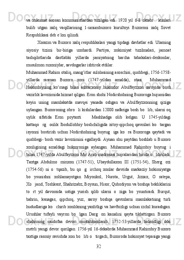 va   xukumat   asosan   kommunistlardan   tuzilgan   edi.   1920   yil   6-8   oktabr   kunlari
bulib   utgan   xalq   vaqillarining   1-umumbuxoro   kurultoyi   Buxoroni   xalq   Sovet
Respublikasi deb e`lon qilindi. 
Xorazm va Buxoro xalq respublikalari yangi tipdagi davlatlar edi. Ularning
siyosiy   tizimi   bir-biriga   uxshardi.   Partiya,   xokimiyat   tuzilmalari,   jamoat
tashqilotlarida   dastlabki   yillarda   jamiyatning   barcha   tabakalari-dexkonlar,
musulmon ruxoniylar, savdogarlar ishtirok etdilar.
Muhammad   Rahim   otaliq ,  mang ‘ itlar   sulolasining   asoschisi ,  qushbegi , 1756-1758-
yillarda   rasman   Buxoro   xoni   (1747- yildan   amalda ),   otasi    	
 Muhammad
Hakimbiyning   ko ‘ magi   bilan   ashtarxoniy   hukmdor   Abulfayzxon   saroyida   bosh
vazirlik   lavozimida   hizmat   qilgan .  Eron shohi Nodirshohning Buxoroga hujumidan
keyin   uning   mamlakatda   mavqei   yanada   oshgan   va   Abulfayzxonning   qiziga
uylangan. Buxoroning obro li kishilardan 12000 nafariga bosh bo lib, ularni oq	
 
uylik   sifatida   Eron   poytaxti     Mashhadga   olib   kelgan.   U   1745-yildagi	

kattaqo rg onlik   Ibodullohbiy   boshchiligida   xitoy-qipchoq   qavmlari   ko targan	
  
isyonni   bostirish   uchun   Nodirshohning   buyrug iga   ko ra   Buxoroga   qaytadi   va	
 
qushbegi-  bosh  vazir   lavozimini  egallaydi.  Aynan  shu  paytdan boshlab   u Buxoro
xonligining   amaldagi   hukmroniga   aylangan.   Muhammad   Rahimbiy   buyrug i	

bilan 1747-yilda Abulfayzxon Mir Arab madrasasi hujralaridan birida o ldiriladi.	

Taxtga   Abdulmo minxon   (1747-51),   Ubaydullaxon   III   (1751-54),   Sherg ozi	
 
(1754-56)   ni   o tqazib,   bu   qo g irchoq   xonlar   davrida   markaziy   hokimiyatga	
  
bo ysunishni   xohlamayotgan   Miyonkol,   Nurota,   Urgut,   Jizzax,   O ratepa,	
 
Xo jand, Toshkent, Shahrizabz, Boysun, Hisor, Qubodiyon va boshqa bekliklarini

to rt   yil   davomida   ustiga   yurish   qilib   ularni   o ziga   bo ysuntiradi.   Burqut,
  
bahrin,   kenagas,   qipchoq,   yuz,   saroy   boshqa   qavmlarni   mamlakatning   turli
hududlariga ko chirib xonlikning yaxlitligi va havfsizligi uchun izchil kurashgan.	

Urushlar   tufayli   vayron   bo lgan   Darg on   kanalini   qayta   tiklattirgan.   Buxoro	
 
shahrining   mudofaa   devori   mustahkamlanib,   1752-53-yillarda   balandligi   ikki
metrli  yangi devor  qurilgan. 1756-yil  16-dekabrda Muhammad Rahimbiy Buxoro
taxtiga rasmiy ravishda xon bo lib o tirgach, Buxoroda hokimyat tepasiga yangi	
 
32 