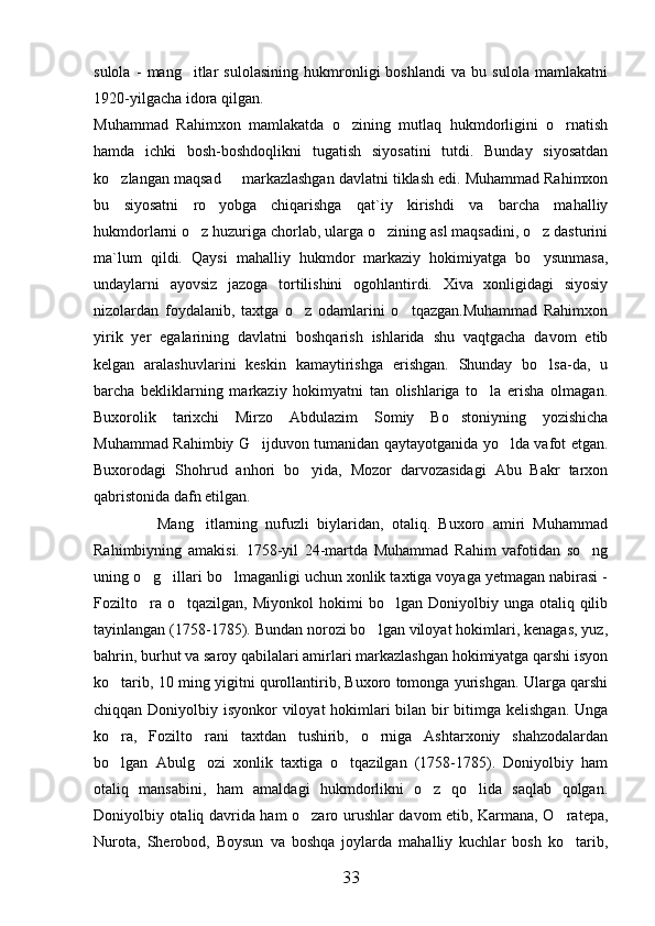 sulola   -   mang itlar   sulolasining   hukmronligi   boshlandi   va   bu   sulola   mamlakatni
1920-yilgacha idora qilgan. 
Muhammad   Rahimxon   mamlakatda   o zining   mutlaq   hukmdorligini   o rnatish	
 
hamda   ichki   bosh-boshdoqlikni   tugatish   siyosatini   tutdi.   Bunday   siyosatdan
ko zlangan maqsad   markazlashgan davlatni tiklash edi. Muhammad Rahimxon	
 
bu   siyosatni   ro yobga   chiqarishga   qat`iy   kirishdi   va   barcha   mahalliy	

hukmdorlarni o z huzuriga chorlab, ularga o zining asl maqsadini, o z dasturini	
  
ma`lum   qildi.   Qaysi   mahalliy   hukmdor   markaziy   hokimiyatga   bo ysunmasa,	

undaylarni   ayovsiz   jazoga   tortilishini   ogohlantirdi.   Xiva   xonligidagi   siyosiy
nizolardan   foydalanib,   taxtga   o z   odamlarini   o tqazgan.Muhammad   Rahimxon	
 
yirik   yer   egalarining   davlatni   boshqarish   ishlarida   shu   vaqtgacha   davom   etib
kelgan   aralashuvlarini   keskin   kamaytirishga   erishgan.   Shunday   bo lsa-da,   u	

barcha   bekliklarning   markaziy   hokimyatni   tan   olishlariga   to la   erisha   olmagan.	

Buxorolik   tarixchi   Mirzo   Abdulazim   Somiy   Bo stoniyning   yozishicha	

Muhammad Rahimbiy G ijduvon tumanidan qaytayotganida yo lda vafot etgan.	
 
Buxorodagi   Shohrud   anhori   bo yida,   Mozor   darvozasidagi   Abu   Bakr   tarxon	

qabristonida dafn etilgan. 
                Mang itlarning   nufuzli   biylaridan,   otaliq.   Buxoro   amiri   Muhammad	

Rahimbiyning   amakisi.   1758-yil   24-martda   Muhammad   Rahim   vafotidan   so ng	

uning o g illari bo lmaganligi uchun xonlik taxtiga voyaga yetmagan nabirasi -	
  
Fozilto ra  o tqazilgan,   Miyonkol   hokimi   bo lgan  Doniyolbiy  unga  otaliq  qilib
  
tayinlangan (1758-1785). Bundan norozi bo lgan viloyat hokimlari, kenagas, yuz,	

bahrin, burhut va saroy qabilalari amirlari markazlashgan hokimiyatga qarshi isyon
ko tarib, 10 ming yigitni qurollantirib, Buxoro tomonga yurishgan. Ularga qarshi	

chiqqan Doniyolbiy isyonkor viloyat hokimlari  bilan bir bitimga kelishgan. Unga
ko ra,   Fozilto rani   taxtdan   tushirib,   o rniga   Ashtarxoniy   shahzodalardan
  
bo lgan   Abulg ozi   xonlik   taxtiga   o tqazilgan   (1758-1785).   Doniyolbiy   ham
  
otaliq   mansabini,   ham   amaldagi   hukmdorlikni   o z   qo lida   saqlab   qolgan.	
 
Doniyolbiy otaliq davrida ham o zaro urushlar davom etib, Karmana, O ratepa,	
 
Nurota,   Sherobod,   Boysun   va   boshqa   joylarda   mahalliy   kuchlar   bosh   ko tarib,	

33 