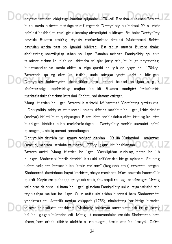 poytaxt   izmidan   chiqishga   harakat   qilganlar.   1781-yil   Rossiya   hukumati   Buxoro
bilan   savdo   bitimini   tuzishga   taklif   etganida   Doniyolbiy   bu   bitimni   92   o zbek
qabilasi boshliqlari roziligisiz imzolay olmasligini  bildirgan. Bu holat Doniyolbiy
davrida   Buxoro   amirligi   siyosiy   markazlashuv   darajasi   Muhammad   Rahim
davridan   ancha   past   bo lganini   bildiradi.   Bu   tabiiy   suratda   Buxoro   shahri	

aholisining   noroziligiga   sabab   bo lgan.   Bundan   tashqari   Doniyolbiy   qo shin	
 
ta`minoti   uchun   lo plab   qo shimcha   soliqlar   joriy   etib,   bu   bil;an   poytaxtdagi	
 
hunarmandlar   va   savdo   ahlini   o ziga   qarshi   qo yib   qo ygan   edi.   1784-yil	
  
Buxoroda   qo zg olon   ko tarilib,   unda   mingga   yaqin   kishi   o ldirilgan.	
   
Doniyolbiy   hokimiyatni   shaharliklar   obro -etibori   baland   bo lgan   o g li	
   
shohmurodga   topshirishga   majbur   bo ldi.   Buxoro   xonligini   birlashtirish	

markazlashtirish uchun kurashni Shohmurod davom ettirgan. 
Mang itlardan   bo lgan   Buxorolik   tarixchi   Muhammad   Yoqubning   yozishicha:	
 
Doniyolbiy   sahiy   va   muruvvatli   hokim   sifatida   mashhur   bo lgan,   lekin   davlat	
 
(moliya) ishlari bilan qiziqmagan. Biron ishni boshlashdan  oldin ishning ko zini	

biladigan   kishilar   bilan   maslahatlashgan .   Doniyolbiy   xonlik   unvonini   qabul	

qilmagan, u otaliq unvoni qanoatlangan.
Doniyolbiy   davrida   me moray   yodgorliklardan   Xalifa   Xudoydod   majmuasi	
  
(masjid, madrasa, sardoba va mozor, 1777-yil ) qurilishi boshlangan. 
Buxoro   amiri.   Mang itlardan   bo lgan.  
  Yoshligidan   xudojoy,   porso   bo lib	
o sgan.   Madrasani   bitirib  darvishlik   suluki   soliklaridan   biriga  aylanadi.   Shuning	

uchun   xalq   uni   hurmat   bilan   amiri   ma`sum   (begunoh   amir)   unvonini   bergan.	
 
Shohmurod   darvishona   hayot   kechirar,  shayx   maslahati   bilan   bozorda  hammollik
qilardi. Keyin esa pichoqqa qin yasab sotib, shu orqali ro zg or tebratgan. Uning	
 
xalq orasida obro si katta bo lganligi uchun Doniyolbiy uni o ziga valiahd etib	
  
tayinlashga   majbur   bo lgan.   O n   nafar   ukalaridan   birortasi   ham   Shohmurodni	
 
yoqtirmas   edi.   Amirlik   taxtiga   chiqqach   (1785),   ukalarining   har   biriga   bittadan
viloyat   hokimligini   topshiradi.   Markaziy   hokimyat   mustahkamlash   ishiga   qattiy
bel   bo glagan   hukmdor   edi.   Mang it   namoyondalar   orasida   Shohmurod   ham	
 
shaxs,   ham   arbob   sifatida   alohida   o rin   tutgan,   desak   xato   bo lmaydi.   Zolim	
 
34 