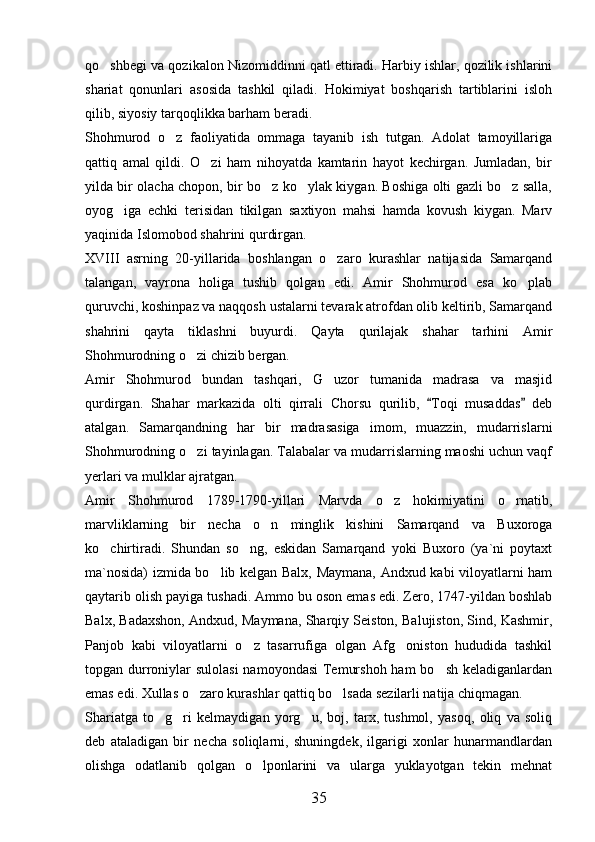 qo shbegi va qozikalon Nizomiddinni qatl ettiradi. Harbiy ishlar, qozilik ishlarini
shariat   qonunlari   asosida   tashkil   qiladi.   Hokimiyat   boshqarish   tartiblarini   isloh
qilib, siyosiy tarqoqlikka barham beradi. 
Shohmurod   o z   faoliyatida   ommaga   tayanib   ish   tutgan.   Adolat   tamoyillariga	

qattiq   amal   qildi.   O zi   ham   nihoyatda   kamtarin   hayot   kechirgan.   Jumladan,   bir	

yilda bir olacha chopon, bir bo z ko ylak kiygan. Boshiga olti gazli bo z salla,	
  
oyog iga   echki   terisidan   tikilgan   saxtiyon   mahsi   hamda   kovush   kiygan.   Marv	

yaqinida Islomobod shahrini qurdirgan. 
XVIII   asrning   20-yillarida   boshlangan   o zaro   kurashlar   natijasida   Samarqand	

talangan,   vayrona   holiga   tushib   qolgan   edi.   Amir   Shohmurod   esa   ko plab	

quruvchi, koshinpaz va naqqosh ustalarni tevarak atrofdan olib keltirib, Samarqand
shahrini   qayta   tiklashni   buyurdi.   Qayta   qurilajak   shahar   tarhini   Amir
Shohmurodning o zi chizib bergan. 	

Amir   Shohmurod   bundan   tashqari,   G uzor   tumanida   madrasa   va   masjid	

qurdirgan.   Shahar   markazida   olti   qirrali   Chorsu   qurilib,   Toqi   musaddas   deb	
 
atalgan.   Samarqandning   har   bir   madrasasiga   imom,   muazzin,   mudarrislarni
Shohmurodning o zi tayinlagan. Talabalar va mudarrislarning maoshi uchun vaqf	

yerlari va mulklar ajratgan. 
Amir   Shohmurod   1789-1790-yillari   Marvda   o z   hokimiyatini   o rnatib,	
 
marvliklarning   bir   necha   o n   minglik   kishini   Samarqand   va   Buxoroga	

ko chirtiradi.   Shundan   so ng,   eskidan   Samarqand   yoki   Buxoro   (ya`ni   poytaxt	
 
ma`nosida) izmida bo lib kelgan Balx, Maymana, Andxud kabi viloyatlarni ham	

qaytarib olish payiga tushadi. Ammo bu oson emas edi. Zero, 1747-yildan boshlab
Balx, Badaxshon, Andxud, Maymana, Sharqiy Seiston, Balujiston, Sind, Kashmir,
Panjob   kabi   viloyatlarni   o z   tasarrufiga   olgan   Afg oniston   hududida   tashkil	
 
topgan durroniylar  sulolasi  namoyondasi  Temurshoh ham  bo sh keladiganlardan	

emas edi. Xullas o zaro kurashlar qattiq bo lsada sezilarli natija chiqmagan.	
 
Shariatga   to g ri   kelmaydigan   yorg u,   boj,   tarx,   tushmol,   yasoq,   oliq   va   soliq	
  
deb   ataladigan   bir   necha   soliqlarni,   shuningdek,   ilgarigi   xonlar   hunarmandlardan
olishga   odatlanib   qolgan   o lponlarini   va   ularga   yuklayotgan   tekin   mehnat	

35 