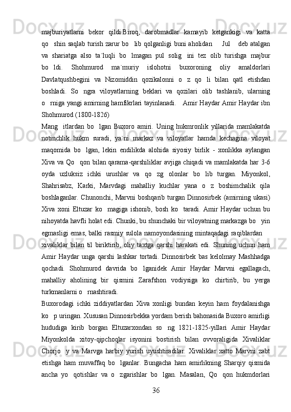 majburiyatlarni   bekor   qildi.Biroq,   darobmadlar   kamayib   ketgankigi   va   katta
qo shin saqlab turish zarur bo lib qolganligi buni aholidan   Jul  deb atalgan   
va   shariatga   also   ta`luqli   bo lmagan   pul   solig ini   tez   olib   turishga   majbur	
 
bo ldi.   Shohmurod   ma`muriy   islohotni   buxoroning   oliy   amaldorlari	

Davlatqushbegini   va   Nizomiddin   qozikalonni   o z   qo li   bilan   qatl   etishdan	
 
boshladi.   So ngra   viloyatlarning   beklari   va   qozilari   olib   tashlanib,   ularning	

o rniga yangi amirning hamfikrlari tayinlanadi.     Amir Haydar Amir Haydar ibn	

Shohmurod (1800-1826)
Mang itlardan   bo lgan   Buxoro   amiri.   Uning   hukmronlik   yillarida   mamlakatda	
 
notinchlik   hukm   suradi,   ya`ni   markaz   va   viloyatlar   hamda   kechagina   viloyat
maqomida   bo lgan,   lekin   endilikda   alohida   siyosiy   birlik   -   xonlikka   aylangan	

Xiva va Qo qon bilan qarama-qarshiliklar avjiga chiqadi va mamlakatda har 3-6	

oyda   uzluksiz   ichki   urushlar   va   qo zg olonlar   bo lib   turgan.   Miyonkol,	
  
Shahrisabz,   Karki,   Marvdagi   mahalliy   kuchlar   yana   o z   boshimchalik   qila	

boshlaganlar.   Chunonchi,   Marvni   boshqarib   turgan   Dinnosirbek   (amirning   ukasi)
Xiva   xoni   Eltuzar   ko magiga   ishonib,   bosh   ko taradi.   Amir   Haydar   uchun   bu	
 
nihoyatda havfli holat edi. Chunki, bu shunchaki bir viloyatning markazga bo yin	

egmasligi emas, balki rasmiy sulola namoyondasining mintaqadagi raqiblardan 	

xivaliklar   bilan   til   biriktirib,   oliy   taxtga   qarshi   harakati   edi.   Shuning   uchun   ham
Amir   Haydar   unga   qarshi   lashkar   tortadi.   Dinnosirbek   bas   kelolmay   Mashhadga
qochadi.   Shohmurod   davrida   bo lganidek   Amir   Haydar   Marvni   egallagach,	

mahalliy   aholining   bir   qismini   Zarafshon   vodiysiga   ko chirtirib,   bu   yerga	

turkmanlarni o rnashtiradi.	

Buxorodagi   ichki   ziddiyatlardan   Xiva   xonligi   bundan   keyin   ham   foydalanishga
ko p uringan. Xususan Dinnosirbekka yordam berish bahonasida Buxoro amirligi	

hududiga   kirib   borgan   Eltuzarxondan   so ng   1821-1825-yillari   Amir   Haydar	

Miyonkolda   xitoy-qipchoqlar   isyonini   bostirish   bilan   ovvoraligida   Xivaliklar
Chorjo y   va   Marvga   harbiy   yurish   uyushtiradilar.   Xivaliklar   xatto   Marvni   zabt	

etishga   ham   muvaffaq   bo lganlar.   Bungacha   ham   amirlikning   Sharqiy   qismida	

ancha   yo qotishlar   va   o zgarishlar   bo lgan.   Masalan,   Qo qon   hukmdorlari	
   
36 