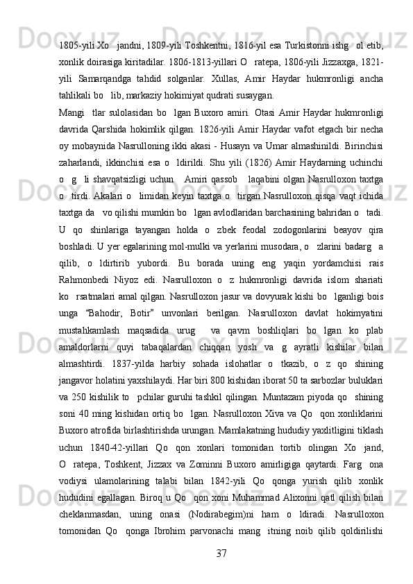 1805-yili Xo jandni, 1809-yili Toshkentni, 1816-yil esa Turkistonni ishg ol etib, 
xonlik doirasiga kiritadilar. 1806-1813-yillari O ratepa, 1806-yili Jizzaxga, 1821-	

yili   Samarqandga   tahdid   solganlar.   Xullas,   Amir   Haydar   hukmronligi   ancha
tahlikali bo lib, markaziy hokimiyat qudrati susaygan.	

Mangi tlar   sulolasidan   bo lgan   Buxoro   amiri.  	
  Otasi   Amir   Haydar   hukmronligi
davrida   Qarshida   hokimlik  qilgan.   1826-yili   Amir   Haydar   vafot   etgach   bir   necha
oy mobaynida Nasrulloning ikki akasi  - Husayn va Umar almashinildi. Birinchisi
zaharlandi,   ikkinchisi   esa   o ldirildi.   Shu   yili   (1826)   Amir   Haydarning   uchinchi	

o g li shavqatsizligi  uchun  Amiri  qassob  laqabini  olgan Nasrulloxon taxtga	
   
o tirdi.   Akalari   o limidan   keyin   taxtga   o tirgan   Nasrulloxon   qisqa   vaqt   ichida
  
taxtga da vo qilishi mumkin bo lgan avlodlaridan barchasining bahridan o tadi.	
  
U   qo shinlariga   tayangan   holda   o zbek   feodal   zodogonlarini   beayov   qira	
 
boshladi. U yer egalarining mol-mulki va yerlarini musodara, o zlarini badarg a	
 
qilib,   o ldirtirib   yubordi.   Bu   borada   uning   eng   yaqin   yordamchisi   rais	

Rahmonbedi   Niyoz   edi.   Nasrulloxon   o z   hukmronligi   davrida   islom   shariati	

ko rsatmalari amal qilgan. Nasrulloxon jasur va dovyurak kishi bo lganligi bois	
 
unga   Bahodir,   Botir   unvonlari   berilgan.   Nasrulloxon   davlat   hokimyatini	
 
mustahkamlash   maqsadida   urug   va   qavm   boshliqlari   bo lgan   ko plab	
  
amaldorlarni   quyi   tabaqalardan   chiqqan   yosh   va   g ayratli   kishilar   bilan	

almashtirdi.   1837-yilda   harbiy   sohada   islohatlar   o tkazib,   o z   qo shining	
  
jangavor holatini yaxshilaydi. Har biri 800 kishidan iborat 50 ta sarbozlar buluklari
va 250 kishilik to pchilar guruhi tashkil qilingan. Muntazam  piyoda qo shining	
 
soni   40  ming   kishidan   ortiq  bo lgan.   Nasrulloxon   Xiva  va   Qo qon   xonliklarini	
 
Buxoro atrofida birlashtirishda urungan. Mamlakatning hududiy yaxlitligini tiklash
uchun   1840-42-yillari   Qo qon   xonlari   tomonidan   tortib   olingan   Xo jand,	
 
O ratepa,   Toshkent,   Jizzax   va   Zominni   Buxoro   amirligiga   qaytardi.   Farg ona	
 
vodiysi   ulamolarining   talabi   bilan   1842-yili   Qo qonga   yurish   qilib   xonlik	

hududini   egallagan.  Biroq  u  Qo qon  xoni  Muhammad   Alixonni   qatl   qilish   bilan	

cheklanmasdan,   uning   onasi   (Nodirabegim)ni   ham   o ldiradi.   Nasrulloxon	

tomonidan   Qo qonga   Ibrohim   parvonachi   mang itning   noib   qilib   qoldirilishi	
 
37 