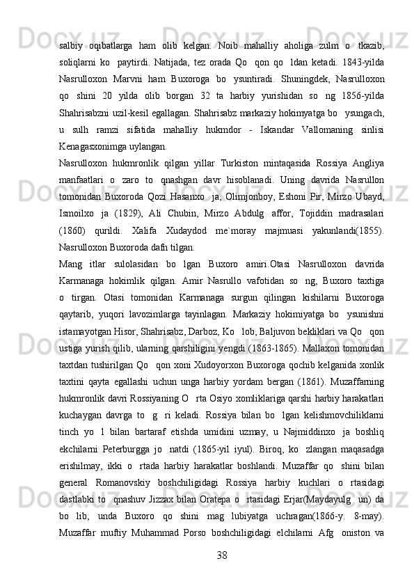 salbiy   oqibatlarga   ham   olib   kelgan.   Noib   mahalliy   aholiga   zulm   o tkazib,
soliqlarni   ko paytirdi.   Natijada,   tez   orada   Qo qon   qo ldan   ketadi.   1843-yilda	
  
Nasrulloxon   Marvni   ham   Buxoroga   bo ysuntiradi.   Shuningdek,   Nasrulloxon	

qo shini   20   yilda   olib   borgan   32   ta   harbiy   yurishidan   so ng   1856-yilda	
 
Shahrisabzni uzil-kesil egallagan. Shahrisabz markaziy hokimyatga bo ysungach,	

u   sulh   ramzi   sifatida   mahalliy   hukmdor   -   Iskandar   Vallomaning   sinlisi
Kenagasxonimga uylangan. 
Nasrulloxon   hukmronlik   qilgan   yillar   Turkiston   mintaqasida   Rossiya   Angliya
manfaatlari   o zaro   to qnashgan   davr   hisoblanadi.   Uning   davrida   Nasrullon	
 
tomonidan   Buxoroda   Qozi   Hasanxo ja,   Olimjonboy,   Eshoni   Pir,   Mirzo   Ubayd,	

Ismoilxo ja   (1829),   Ali   Chubin,   Mirzo   Abdulg affor,   Tojiddin   madrasalari	
 
(1860)   qurildi.   Xalifa   Xudaydod   me`moray   majmuasi   yakunlandi(1855).
Nasrulloxon Buxoroda dafn tilgan. 
Mang itlar   sulolasidan   bo lgan   Buxoro   amiri.Otasi   Nasrulloxon   davrida	
 
Karmanaga   hokimlik   qilgan.   Amir   Nasrullo   vafotidan   so ng,   Buxoro   taxtiga	

o tirgan.   Otasi   tomonidan   Karmanaga   surgun   qilingan   kishilarni   Buxoroga	

qaytarib,   yuqori   lavozimlarga   tayinlagan.   Markaziy   hokimiyatga   bo ysunishni	

istamayotgan Hisor, Shahrisabz, Darboz, Ko lob, Baljuvon bekliklari va Qo qon	
 
ustiga yurish qilib, ularning qarshiligini yengdi (1863-1865). Mallaxon tomonidan
taxtdan tushirilgan Qo qon xoni Xudoyorxon Buxoroga qochib kelganida xonlik	

taxtini   qayta   egallashi   uchun   unga   harbiy   yordam   bergan   (1861).   Muzaffarning
hukmronlik davri Rossiyaning O rta Osiyo xomliklariga qarshi harbiy harakatlari	

kuchaygan   davrga   to g ri   keladi.   Rossiya   bilan   bo lgan   kelishmovchiliklarni	
  
tinch   yo l   bilan   bartaraf   etishda   umidini   uzmay,   u   Najmiddinxo ja   boshliq	
 
ekchilarni   Peterburgga   jo natdi   (1865-yil   iyul).   Biroq,   ko zlangan   maqasadga	
 
erishilmay,   ikki   o rtada   harbiy   harakatlar   boshlandi.   Muzaffar   qo shini   bilan	
 
general   Romanovskiy   boshchiligidagi   Rossiya   harbiy   kuchlari   o rtasidagi	

dastlabki  to qnashuv   Jizzax   bilan  Oratepa  o rtasidagi  Erjar(Maydayulg un)   da	
  
bo lib,   unda   Buxoro   qo shini   mag lubiyatga   uchragan(1866-y.   8-may).	
  
Muzaffar   muftiy   Muhammad   Porso   boshchiligidagi   elchilarni   Afg oniston   va	

38 