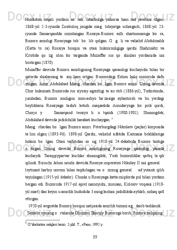 Hindiston   orqali   yordam   so rab,   Istanbulga   yuborsa   ham   rad   javobini   olgan.
1868-yil   2-3-iyunda   Zirabuloq   jangida   mag lubiyatga   uchragach,   1868-yil   23-	

iyunda   Samarqandda   imzolangan   Rossiya-Buxoro   sulh   shartnomasiga   ko ra,	

Buxoro   amirligi   Rossiyaga   tob`   bo lib   qolgan.   O g li   va   valiahd   Abdulmalik	
  
(Katta   to ra)   Rossiya   bosqini   va   otasi   hukmronligiga   qarshi   Shahrisabz   va	

Kitobda   qo zg olon   ko targanda   Muzaffar   rus   qo shinlari   yordamida   uni	
   
bostirgan (1870). 
Muzaffar   davrida   Buxoro   amirligining   Rossiyaga   qaramligi   kuchayishi   bilan   bir
qatorda   shialarning   ta siri   ham   ortgan.   Buxorodagi   Eshon   Imlo   mozorida   dafn	

etilgan.   Amir   Abdulahad   Mang itlardan   bo lgan   Buxoro   amiri.   Uning   davrida	
 
Chor hukumati  Buxoroda rus siyosiy agentligi  ta`sis  etib (1886-yil), Turkistonda,
jumladan,   Buxoro   xonligini   xom-ashyo   ba`zasiga   aylantirish   va   bu   yerdagi
boyliklarni   Rossiyaga   tashib   ketish   maqsadida   Amudaryoga   ko prik   qurdi,	

Chorjo y     Samarqand   temiyo li   o tqazdi   (1900-1901).   Shuningdek,	
   
Abdulahad davrida jadidchilik harakati kuchaygan.  5
Mang itlardan bo lgan Buxoro amiri. Peterburgdagi Nikolaev (pajlar) korpusida
 
ta`lim   olgan   (1893-96).   1898-yil   Qarshi,   valiahd   sifatida   Karmana   bekliklariga
hokim   bo lgan.   Otasi   vafotidan   so ng   1910-yil   24-dekabrda   Buxoro   taxtiga	
 
o tirgan.   Uning   davrida   Buxoro   amirligining   Rossiyaga   qaramligi   yanada	

kuchaydi.   Taraqqiyparvar   kuchlar   shuningdek,   Yosh   buxoroliklar   qattiq   ta`qib
qilindi. Birinchi Jahon urushi davrida Rossiya imperatori Nikolay II uni general 	

leytinant   harbiy   unvoni   bilan   taqdirlagan   va   o zining   general     ad`yutanti   qilib	
 
tayinlagan (1915-yil dekabr). Chunki u Rossiyaga katta miqdorda pul bilan yordam
bergan edi. Buxoroda 1917-yil aprel namoyishi, xususan, Kolesov voqeasi (1918-
yil mart) dan keyin u amirlik hududida 3 ming kishini jadidlikda ayblab, nohaq qatl
ettirgan. 
1920-yil avgustda Buxoro bosqini natijasida amirlik tuzumi ag darib tashlandi.	

Sentabr oyining o rtalarida Olimxon Sharqiy Buxoroga borib, Buxoro xalqining	

5
  O’zbekiston xalqlari tarixi.  2-jild. T., «Fan», 1992 y.  
39 