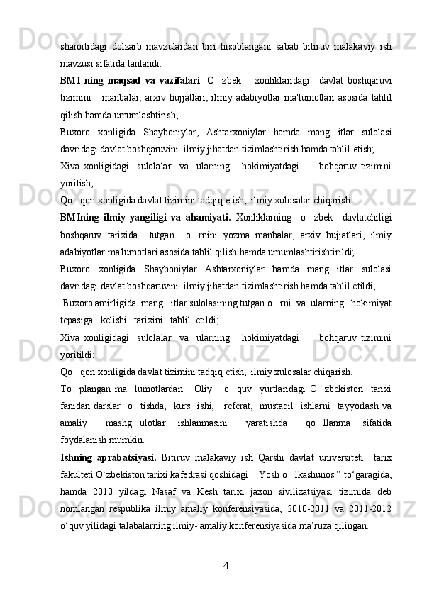 sharoitidagi   dolzarb   mavzulardan   biri   hisoblangani   sabab   bitiruv   malakaviy   ish
mavzusi sifatida tanlandi. 
BMI   ning   maqsad   va   vazifalari .   O zbek       xonliklaridagi     davlat   boshqaruvi
tizimini       manbalar,   arxiv   h ujjatlari,   ilmiy   adabiyotlar   ma'lumotlari   asosida   ta h lil
qilish  h amda umumlashtirish ;
Buxoro   xonligi da   Shayboniylar ,   Ashtarxoniylar   hamda   mang itlar   sulolasi	

davri dagi davlat boshqaruvini   ilmiy jihatdan tizimlashtirish hamda tahlil etish;
Xiva   xonligidagi     sulolalar     va     ularning       hokimiyatdagi           bohqaruv   tizimini
yoritish;
Qo qon xonligida davlat tizimini tadqiq etish,  ilmiy xulosalar chiqarish. 	

BMIning   ilmiy   yangiligi   va   ahamiyati.   Xonliklarning     o zbek     davlatchiligi	

boshqaruv   tarixida     tutgan     o rnini   yozma   manbalar,   arxiv   hujjatlari,   ilmiy	

adabiyotlar ma'lumotlari asosida tahlil qilish hamda umumlashtirishtirildi;
Buxoro   xonligida   Shayboniylar   Ashtarxoniylar   hamda   mang itlar   sulolasi	

davridagi davlat boshqaruvini  ilmiy jihatdan tizimlashtirish hamda tahlil etildi;
 Buxoro amirligida  mang itlar sulolasining tutgan o rni  va  ularning   hokimiyat	
 
tepasiga   kelishi   tarixini   tahlil  etildi;
Xiva   xonligidagi     sulolalar     va     ularning       hokimiyatdagi           bohqaruv   tizimini
yoritildi;
Qo qon xonligida davlat tizimini tadqiq etish,  ilmiy xulosalar chiqarish. 	

To plangan   ma lumotlardan       Oliy       o quv     yurtlaridagi   O zbekiston     tarixi
   
fanidan darslar    o tishda,   kurs   ishi,     referat,   mustaqil   ishlarni   tayyorlash va	

amaliy       mashg ulotlar     ishlanmasini       yaratishda       qo llanma     sifatida
 
foydalanish mumkin.
Ishning   aprabatsiyasi .   Bitiruv   malakaviy   ish   Qarshi   davlat   universiteti     tarix
fakulteti O`zbekiston tarixi kafedrasi qoshidagi  Yosh o lkashunos ” tо‘garagida,	
 
hamda   2010   yildagi   Nasaf   va   Kesh   tarixi   jaxon   sivilizatsiyasi   tizimida   deb
nomlangan   respublika   ilmiy   amaliy   konferensiyasida,   2010-2011   va   2011-2012
о‘quv yilidagi talabalarning ilmiy- amaliy konferensiyasida ma’ruza qilingan.
4 