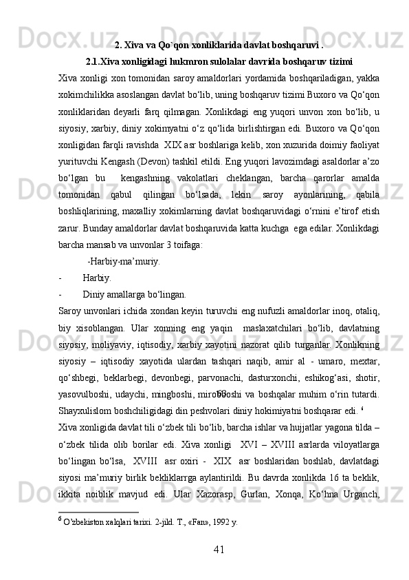 2.  Xiva va Qo`qon xonliklarida davlat boshqaruvi .
2.1.Xiva xonligidagi hukmron sulolalar davrida boshqaruv tizimi
Xiva xonligi  xon tomonidan saroy amaldorlari yordamida boshqariladigan, yakka
xokimchilikka asoslangan davlat bо‘lib, uning boshqaruv tizimi Buxoro va Qо‘qon
xonliklaridan   deyarli   farq   qilmagan.   Xonlikdagi   eng   yuqori   unvon   xon   bо‘lib,   u
siyosiy, xarbiy, diniy xokimyatni о‘z qо‘lida birlishtirgan edi. Buxoro va Qо‘qon
xonligidan farqli ravishda  XIX asr boshlariga kelib, xon xuzurida doimiy faoliyat
yurituvchi Kengash (Devon) tashkil etildi. Eng yuqori lavozimdagi asaldorlar a’zo
bо‘lgan   bu     kengashning   vakolatlari   cheklangan,   barcha   qarorlar   amalda
tomonidan   qabul   qilingan   bо‘lsada,   lekin   saroy   ayonlarining,   qabila
boshliqlarining, maxalliy  xokimlarning  davlat  boshqaruvidagi   о‘rnini  e’tirof   etish
zarur. Bunday amaldorlar davlat boshqaruvida katta kuchga  ega edilar. Xonlikdagi
barcha mansab va unvonlar 3 toifaga:
            - H arbiy-ma’muriy.
- H arbiy.
- Diniy amallarga bо‘lingan.
Saroy unvonlari ichida xondan keyin turuvchi eng nufuzli amaldorlar inoq, otaliq,
biy   xisoblangan.   Ular   xonning   eng   yaqin     maslaxatchilari   bо‘lib,   davlatning
siyosiy,   moliyaviy,   iqtisodiy,   xarbiy   xayotini   nazorat   qilib   turganlar.   Xonlikning
siyosiy   –   iqtisodiy   xayotida   ulardan   tashqari   naqib,   amir   al   -   umaro,   mextar,
qо‘shbegi,   beklarbegi,   devonbegi,   parvonachi,   dasturxonchi,   eshikog‘asi,   shotir,
yasovulboshi,   udaychi,   mingboshi,   mirobboshi   va   boshqalar   muhim   о‘rin   tutardi.
Shayxulislom boshchiligidagi din peshvolari diniy hokimiyatni boshqarar edi.  6
Xiva xonligida davlat tili о‘zbek tili bо‘lib, barcha ishlar va hujjatlar yagona tilda –
о‘zbek   tilida   olib   borilar   edi.   Xiva   xonligi     XVI   –   XVIII   asrlarda   viloyatlarga
bо‘lingan   bо‘lsa,     XVIII     asr   oxiri   -     XIX     asr   boshlaridan   boshlab,   davlatdagi
siyosi   ma’muriy   birlik   bekliklarrga  aylantirildi.  Bu   davrda   xonlikda  16   ta  beklik,
ikkita   noiblik   mavjud   edi.   Ular   Xazorasp,   Gurlan,   Xonqa,   Kо‘hna   Urganch,
6
  O’zbekiston xalqlari tarixi.  2-jild. T., «Fan», 1992 y. 
41 63 