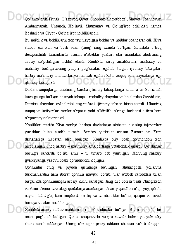 Qо‘shkо‘prik, Pitnak, G‘azovot, Qiyot, Shobboz (Shoxabboz), Shovot, Toshhovuz,
Ambarmanak,   Urganch,   Xо‘jayli,   Shumanay   va   Qо‘ng‘irot   bekliklari   hamda
Beshariq va Qiyot - Qо‘ng‘irot noibliklaridir.
Bu noiblik va bekliklarni xon tayinlaydigan beklar va noiblar boshqarar edi. Xiva
shaxri   esa   xon   va   bosh   vazir   (inoq)   ning   izmida   bо‘lgan.   Xonlikda   о‘troq
dexqonchilik   tumanlarida   asosan   о‘zbeklar   yashar,   ular   mamlakat   aholisining
asosiy   kо‘pchiligini   tashkil   etardi.   Xonlikda   saroy   amaldorlari,   markaziy   va
mahalliy   boshqaruvning   yuqori   pog‘onalari   egallab   turgan   ijtiomiy   tabaqalar,
harbiy   ma’muriy   amaldorlar   va   mansab   egalari   katta   xuquq   va   imtiyozlarga   ega
ijtimoiy tabaqa edi.
Daxlsiz   xuquqlarga,   aholining   barcha   ijtimoiy   tabaqalariga   katta   ta’sir   kо‘rsatish
kuchiga ega bо‘lgan oqsuyak tabaqa – mahalliy shayxlar va hojalardan Sayyid ota,
Darvish   shayxlari   avlodlarini   eng   nufuzli   ijtimoiy   tabaqa   hisoblanardi.   Ularning
xuquq va imtiyozlari xonlar о‘zgarsa yoki о‘ldirilib, о‘rniga boshqasi  о‘tirsa ham
о‘zgarmay qolaverar edi.
Xonliklar   orasida   Xiva   xonligi   boshqa   davlatlarga   nisbatan   о‘zining   tajovuzkor
yurishlari   bilan   ajralib   turardi.   Bunday   yurishlar   asosan   Buxoro   va   Eron
davlatlariga   nisbatan   olib   borilgan.   Xonlikda   oliy   bosh   qо‘mondon   xon
hisoblangan. Inoq harbiy – ma’muriy amaldorlarga yetakchilik qilardi. Qо‘shinlar
boshlg‘i   sarkarda   bо‘lib,   amir   –   ul   umaro   deb   yuritilgan.   Xonning   shaxsiy
gvardiyasiga yasovulboshi qо‘mondonlik qilgan. 
Qо‘shinlar   otliq   va   piyoda   qismlarga   bо‘lingan.   Shuningdek,   yollanma
turkmanlardan   ham   iborat   qо‘shin   mavjud   bо‘lib,   ular   о‘zbek   sarbozlari   bilan
birgalikda qо‘shinningsh asosiy kuchi sanalgan. Jang olib borish usuli Chingizxon
va Amir Temur davridagi qoidalarga asoslangan. Asosiy qurollari о‘q - yoy, qilich,
nayza,   dubulg‘a,   kam   miqdorda   miltiq   va   zambaraklar   bо‘lib,   qalqon   va   sovut
himoya vositasi hisoblangan.
Xonlikda asosiy sudlov mahkamalari qozilik idoralari bо‘lgan.  Bu mahkamalar bir
necha   pog‘onali   b о ‘lgan.   Qonun   chiqaruvchi   va   ijro   etuvchi   hokimiyat   yoki   oliy
shaxs   xon   hisoblangan.   Uning   о ‘zi   og‘ir   jinoiy   ishlarni   shaxsan   k о ‘rib   chiqqan.
42
64 