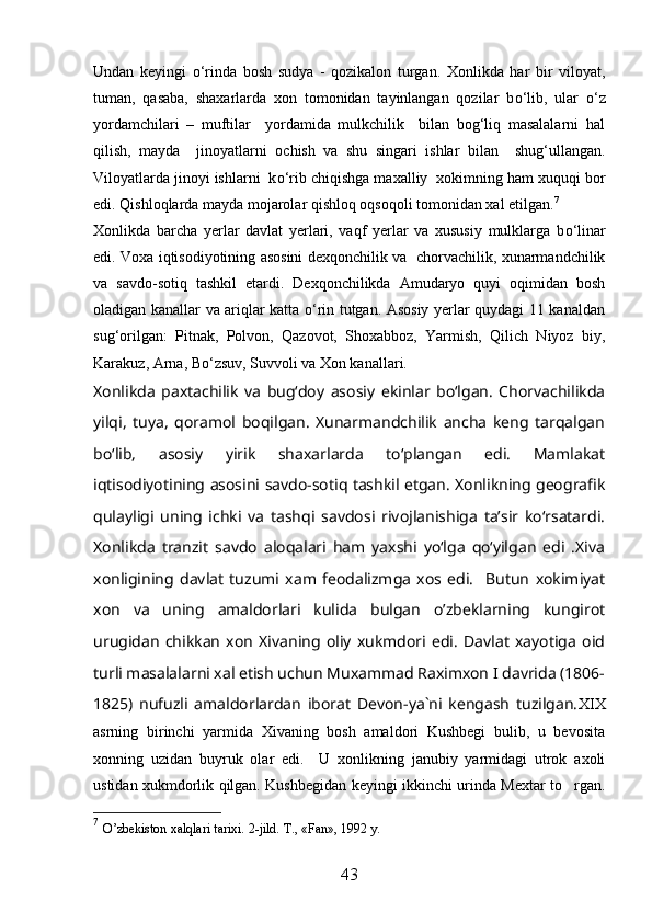 Undan   keyingi   о ‘rinda   bosh   sudya   -   qozikalon   turgan.   Xonlikda   har   bir   viloyat,
tuman,   qasaba,   shaxarlarda   xon   tomonidan   tayinlangan   qozilar   b о ‘lib,   ular   о ‘z
yordamchilari   –   muftilar     yordamida   mulkchilik     bilan   bog‘liq   masalalarni   hal
qilish,   mayda     jinoyatlarni   ochish   va   shu   singari   ishlar   bilan     shug‘ullangan.
Viloyatlarda jinoyi ishlarni  k о ‘rib chiqishga maxalliy  xokimning ham xuquqi bor
edi. Qishloqlarda mayda mojarolar qishloq oqsoqoli tomonidan xal etilgan. 7
Xonlikda   barcha   yerlar   davlat   yerlari,   vaqf   yerlar   va   xususiy   mulklarga   b о ‘linar
edi.   Voxa iqtisodiyotining asosini dexqonchilik va   chorvachilik, xunarmandchilik
va   savdo-sotiq   tashkil   etardi.   Dexqonchilikda   Amudaryo   quyi   oqimidan   bosh
oladigan kanallar va ariqlar katta о‘rin tutgan. Asosiy yerlar quydagi 11 kanaldan
sug‘orilgan:   Pitnak,   Polvon,   Qazovot,   Shoxabboz,   Yarmish,   Qilich   Niyoz   biy,
Karakuz, Arna, Bо‘zsuv, Suvvoli va Xon kanallari.
Xonlikda   paxtachilik   va   bug‘doy   asosiy   ekinlar   bо‘lgan.   Chorvachilikda
yilqi,   tuya,   qoramol   boqilgan.   Xunarmandchilik   ancha   keng   tarqalgan
bо‘lib,   asosiy   yirik   shaxarlarda   tо‘plangan   edi.   Mamlakat
iqtisodiyotining asosini savdo-sotiq tashkil etgan. Xonlikning geografik
qulayligi   uning   ichki   va   tashqi   savdosi   rivojlanishiga   ta’sir   kо‘rsatardi.
Xonlikda   tranzit   savdo   aloqalari   ham   yaxshi   yо‘lga   qо‘yilgan   edi   .Xiva
xonligining   davlat   tuzumi   xam   feodalizmga   xos   edi.     Butun   xokimiyat
xon   va   uning   amaldorlari   kulida   bulgan   o’zbeklarning   kungirot
urugidan   chikkan   xon   Xivaning   oliy   xukmdori   edi.   Davlat   xayotiga   oid
turli masalalarni xal etish uchun Muxammad Raximxon I davrida (1806-
1825)   nufuzli   amaldorlardan   iborat   Devon-ya`ni   kengash   tuzilgan. XIX
asrning   birinchi   yarmida   Xivaning   bosh   amaldori   Kushbegi   bulib,   u   bevosita
xonning   uzidan   buyruk   olar   edi.     U   xonlikning   janubiy   yarmidagi   utrok   axoli
ustidan xukmdorlik qilgan. Kushbegidan keyingi ikkinchi urinda Mextar to rgan.
7
  O’zbekiston xalqlari tarixi.  2-jild. T., «Fan», 1992 y.  
43 