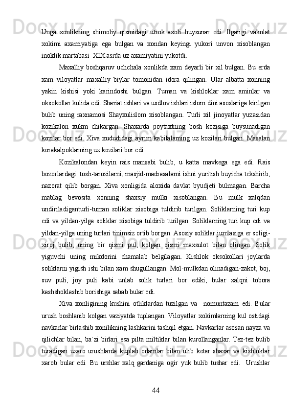 Unga   xonlikning   shimoliy   qismidagi   utrok   axoli   buysunar   edi.   Ilgarigi   vakolat
xokimi   axamiyatiga   ega   bulgan   va   xondan   keyingi   yukori   unvon   xisoblangan
inoklik martabasi  XIX asrda uz axamiyatini yukotdi.
Maxalliy boshqaruv  uchchala xonlikda xam  deyarli  bir  xil  bulgan. Bu  erda
xam   viloyatlar   maxalliy   biylar   tomonidan   idora   qilingan.   Ular   albatta   xonning
yakin   kishisi   yoki   karindoshi   bulgan.   Tuman   va   kishloklar   xam   aminlar   va
oksokollar kulida edi. Shariat ishlari va usdlov ishlari islom dini asoslariga kirilgan
bulib   uning   raxnamosi   Shayxulislom   xisoblangan.   Turli   xil   jinoyatlar   yuzasidan
kozikalon   xukm   chikargan.   Shaxarda   poytaxtning   bosh   kozisiga   buysunadigan
kozilar bor edi. Xiva xududidagi ayrim kabilalarning uz kozilari bulgan. Masalan
korakalpoklarning uz kozilari bor edi.
Kozikalondan   keyin   rais   mansabi   bulib,   u   katta   mavkega   ega   edi.   Rais
bozorlardagi  tosh-tarozilarni, masjid-madrasalarni ishni yuritish buyicha tekshirib,
nazorat   qilib   borgan.   Xiva   xonligida   aloxida   davlat   byudjeti   bulmagan.   Barcha
mablag   bevosita   xonning   shaxsiy   mulki   xisoblangan.   Bu   mulk   xalqdan
undiriladiganturli-tuman   soliklar   xisobiga   tuldirib   turilgan.   Soliklarning   turi   kup
edi va yildan-yilga soliklar xisobiga tuldirib turilgan. Soliklarning turi kup edi va
yildan-yilga uning turlari tinimsiz ortib borgan. Asosiy soliklar jumlasiga er soligi-
xiroj   bulib,   uning   bir   qismi   pul,   kolgan   qismi   maxsulot   bilan   olingan.   Solik
yiguvchi   uning   mikdorini   chamalab   belgilagan.   Kishlok   oksokollari   joylarda
soliklarni yigish ishi bilan xam shugullangan. Mol-mulkdan olinadigan-zakot, boj,
suv   puli,   joy   puli   kabi   unlab   solik   turlari   bor   ediki,   bular   xalqni   tobora
kashshoklashib borishiga sabab bular edi. 
Xiva   xonligining   kushini   otliklardan   tuzilgan   va     nomuntazam   edi.   Bular
urush boshlanib kolgan vaziyatda tuplangan. Viloyatlar xokimlarning kul ostidagi
navkarlar birlashib xonilikning lashkarini tashqil etgan.  Navkarlar asosan nayza va
qilichlar   bilan,   ba`zi   birlari   esa   pilta   miltiklar   bilan   kurollanganlar.   Tez-tez   bulib
turadigan   uzaro   urushlarda   kuplab   odamlar   bilan   ulib   ketar   shaxar   va   kishloklar
xarob   bular   edi.   Bu   urshlar   xalq   gardaniga   ogir   yuk   bulib   tushar   edi.     Urushlar
44 