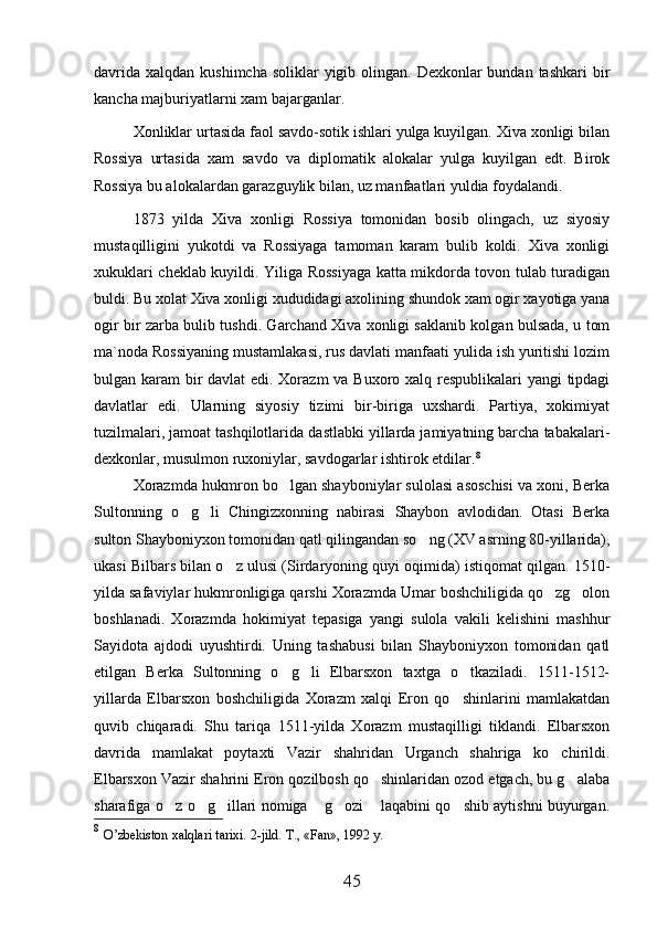 davrida  xalqdan kushimcha  soliklar  yigib olingan. Dexkonlar  bundan tashkari  bir
kancha majburiyatlarni xam bajarganlar.
Xonliklar urtasida faol savdo-sotik ishlari yulga kuyilgan. Xiva xonligi bilan
Rossiya   urtasida   xam   savdo   va   diplomatik   alokalar   yulga   kuyilgan   edt.   Birok
Rossiya bu alokalardan garazguylik bilan, uz manfaatlari yuldia foydalandi. 
1873   yilda   Xiva   xonligi   Rossiya   tomonidan   bosib   olingach,   uz   siyosiy
mustaqilligini   yukotdi   va   Rossiyaga   tamoman   karam   bulib   koldi.   Xiva   xonligi
xukuklari cheklab kuyildi. Yiliga Rossiyaga katta mikdorda tovon tulab turadigan
buldi. Bu xolat Xiva xonligi xududidagi axolining shundok xam ogir xayotiga yana
ogir bir zarba bulib tushdi. Garchand Xiva xonligi saklanib kolgan bulsada, u tom
ma`noda Rossiyaning mustamlakasi, rus davlati manfaati yulida ish yuritishi lozim
bulgan karam bir  davlat  edi. Xorazm  va Buxoro xalq respublikalari  yangi  tipdagi
davlatlar   edi.   Ularning   siyosiy   tizimi   bir-biriga   uxshardi.   Partiya,   xokimiyat
tuzilmalari, jamoat tashqilotlarida dastlabki yillarda jamiyatning barcha tabakalari-
dexkonlar, musulmon ruxoniylar, savdogarlar ishtirok etdilar. 8
Xorazmda hukmron bo lgan shayboniylar sulolasi asoschisi va xoni, Berka
Sultonning   o g li   Chingizxonning   nabirasi   Shaybon   avlodidan.   Otasi   Berka	
 
sulton Shayboniyxon tomonidan qatl qilingandan so ng (XV asrning 80-yillarida),	

ukasi Bilbars bilan o z ulusi (Sirdaryoning quyi oqimida) istiqomat qilgan. 1510-	

yilda safaviylar hukmronligiga qarshi Xorazmda Umar boshchiligida qo zg olon	
 
boshlanadi.   Xorazmda   hokimiyat   tepasiga   yangi   sulola   vakili   kelishini   mashhur
Sayidota   ajdodi   uyushtirdi.   Uning   tashabusi   bilan   Shayboniyxon   tomonidan   qatl
etilgan   Berka   Sultonning   o g li   Elbarsxon   taxtga   o tkaziladi.   1511-1512-	
  
yillarda   Elbarsxon   boshchiligida   Xorazm   xalqi   Eron   qo shinlarini   mamlakatdan	

quvib   chiqaradi.   Shu   tariqa   1511-yilda   Xorazm   mustaqilligi   tiklandi.   Elbarsxon
davrida   mamlakat   poytaxti   Vazir   shahridan   Urganch   shahriga   ko chirildi.	

Elbarsxon Vazir shahrini Eron qozilbosh qo shinlaridan ozod etgach, bu g alaba	
 
sharafiga o z o g illari nomiga  g ozi  laqabini qo shib aytishni buyurgan.	
      
8
  O’zbekiston xalqlari tarixi.  2-jild. T., «Fan», 1992 y.  
45 