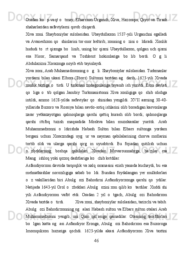 Oradan ko p vaqt o tmay, Elbarsxon Urganch, Xiva, Hazoraps, Qiyot va Tirsak 
shaharlaridan safaviylarni quvib chiqardi. 
Xiva   xoni.   Shayboniylar   sulolasidan.   Ubaydullaxon   1537-yili   Urganchni   egalladi
va Avaneshxon qo shinlarini tor-mor keltirib, xonning o zini o ldiradi. Xonlik	
  
hududi   to rt   qismga   bo linib,   uning   bir   qismi   Ubaydullaxon,   qolgan   uch   qismi	
 
esa   Hisor,   Samarqand   va   Toshkent   hokimlariga   bo lib   berdi.   O g li	
  
Abdulazizni Xorazmga noyib etib tayinlaydi.
Xiva xoni, Arab Muhamadxonning o g li. Shayboniylar sulolasidan. Turkmanlar	
 
yordami   bilan   ukasi   Elbors   (Ilbors)   Sultonni   taxtdan   ag darib,   1623-yili   Xivada	

xonlik taxtiga o tirdi. U turkman zodagonlariga tayanib ish yuritdi. Eron davlati	

qo liga   o tib   qolgan   Janubiy   Turkmanistonni   Xiva   xonligiga   qo shib   olishga	
  
intildi,   ammo   1628-yilda   safaviylar   qo shinidan   yengildi.   XVII   asrning   30-40-	

yillarida Buxoro va Rossiya bilan savdo-sotiq ishlarini olib boradigan karvonlarga
zarar   yetkazayotgan   qalmoqlarga   qarshi   qattiq   kurash   olib   bordi;   qalmoqlarga
qarshi   ittifoq   tuzish   maqsadida   Moskva   bilan   muzokaralar   yuritdi.   Arab
Muhammadxonni   o ldirishda   Habash   Sulton   bilan   Elbars   sultonga   yordam	

bergani   uchun   Xorazmdagi   uyg ur   va   nayman   qabilalarining   chorva   mollarini	

tortib   oldi   va   ularga   qarshi   qirg in   uyushtirdi.   Bu   fojiadan   qutilish   uchun	

o zbeklarning   boshqa   qabilalari   Xivadan   Movarounnahrga,   ba`zilar   esa	

Mang ishloq yoki qozoq dashtlariga ko chib ketdilar. 	
 
Asfandiyorxon davrida tarqoqlik va xalq ommasini ezish yanada kuchaydi, bu esa
mehnatkashlar   noroziligiga   sabab   bo ldi.   Bundan   foydalangan   yer   mulkdorlari	

o z   vakillaridan   biri   Abulg ozi   Bahodirni   Asfandiyorxonga   qarshi   qo ydilar.	
  
Natijada 1643-yil Orol o zbeklari Abulg ozini xon qilib ko tardilar. Xuddi shi	
  
yili   Asfandiyorxon   vafot   etdi.   Oradan   2   yil   o tgach,   Abulg ozi   Bahodirxon	
 
Xivada taxtda o tirdi.          	
 Xiva xoni, shayboniylar sulolasidan, tarixchi va tabib.
Abulg ozi Bahodirxonning og alari Habash sulton va Elbars sulton otalari Arab	
 
Muhammadxonni   yengib,   uni   Qum   qal`asiga   qamadilar.   Otasining   tarafdorlari
bo lgan   katta   og asi   Asfandiyor   Eronga,   Abulg ozi   Bahodirxon   esa   Buxoroga	
  
Imomqulixon   huzuriga   qochdi.   1623-yilda   akasi   Asfandiyorxon   Xiva   taxtini
46 