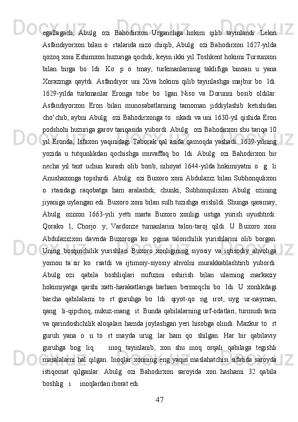 egallagach,   Abulg ozi   Bahodirxon   Urganchga   hokim   qilib   tayinlandi.   Lekin
Asfandiyorxon   bilan   o rtalarida   nizo   chiqib,   Abulg ozi   Bahodirxon   1627-yilda	
 
qozoq xoni Eshimxon huzuriga qochdi; keyin ikki yil Toshkent hokimi Tursunxon
bilan   birga   bo ldi.   Ko p   o tmay,   turkmanlarning   taklifiga   binoan   u   yana	
  
Xorazmga   qaytdi.   Asfandiyor   uni   Xiva   hokimi   qilib   tayinlashga   majbur   bo ldi.	

1629-yilda   turkmanlar   Eronga   tobe   bo lgan   Niso   va   Dorunni   bosib   oldilar.	

Asfandiyorxon   Eron   bilan   munosabatlarning   tamoman   jiddiylashib   ketishidan
cho‘chib, aybni Abulg ozi Bahodirxonga to nkadi va uni 1630-yil qishida Eron	
 
podshohi huzuriga garov tariqasida yubordi. Abulg ozi Bahodirxon shu tariqa 10	

yil   Eronda,   Isfaxon   yaqinidagi   Taborak   qal`asida   qamoqda   yashadi.   1639-yilning
yozida   u   tutqunlikdan   qochishga   muvaffaq   bo ldi.   Abulg ozi   Bahodirxon   bir	
 
necha   yil   taxt   uchun   kurash   olib   borib,   nihoyat   1644-yilda   hokimiyatni   o g li	
 
Anushaxonga   topshirdi.   Abulg ozi   Buxoro   xoni   Abdulaziz   bilan   Subhonqulixon	

o rtasidagi   raqobatga   ham   aralashdi,   chunki,   Subhonqulixon   Abulg ozining	
 
jiyaniga uylangan edi. Buxoro xoni bilan sulh tuzishga erishildi. Shunga qaramay,
Abulg ozixon   1663-yili   yetti   marta   Buxoro   xonligi   ustiga   yurish   uyushtirdi:	

Qorako l,   Chorjo y,   Vardonze   tumanlarini   talon-taroj   qildi.   U   Buxoro   xoni
 
Abdulazizxon   davrida   Buxoroga   ko pgina   talonchilik   yurishlarini   olib   borgan.	

Uning   bosqinchilik   yurishlari   Buxoro   xonligining   siyosiy   va   iqtisodiy   ahvoliga
yomon   ta`sir   ko rsatdi   va   ijtimoiy-siyosiy   ahvolni   murakkablashtirib   yubordi.	

Abulg ozi   qabila   boshliqlari   nufuzini   oshirish   bilan   ularning   markaziy	

hokimiyatga   qarshi   xatti-harakatlariga   barham   bermoqchi   bo ldi.   U   xonlikdagi	

barcha   qabilalarni   to rt   guruhga   bo ldi:   qiyot-qo ng irot,   uyg ur-nayman,	
    
qang li-qipchoq, nukuz-mang it. Bunda qabilalarning urf-odatlari, turmush tarzi	
 
va qarindoshchilik  aloqalari  hamda  joylashgan  yeri  hisobga   olindi.  Mazkur   to rt	

guruh   yana   o n   to rt   mayda   urug lar   ham   qo shilgan.   Har   bir   qabilaviy	
   
guruhga   bog liq     inoq   tayinlanib,   xon   shu   inoq   orqali   qabilaga   tegishli
 
masalalarni   hal   qilgan.   Inoqlar   xonning   eng   yaqin   maslahatchisi   sifatida   saroyda
istiqomat   qilganlar.   Abulg ozi   Bahodirxon   saroyida   xon   hashami   32   qabila	

boshlig i   inoqlardan iborat edi. 	
 
47 