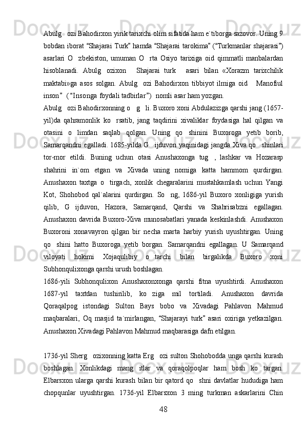 Abulg ozi Bahodirxon yirik tarixchi olim sifatida ham e`tiborga sazovor. Uning 9
bobdan iborat   Shajarai Turk  hamda  Shajarai tarokima  ( Turkmanlar shajarasi )	
     
asarlari   O zbekiston,   umuman   O rta   Osiyo   tarixiga   oid   qimmatli   manbalardan	
 
hisoblanadi.   Abulg ozixon   Shajarai   turk   asari   bilan   «Xorazm   tarixchilik	
  
maktabi»ga   asos   solgan.   Abulg ozi   Bahodirxon   tibbiyot   ilmiga   oid   Manofiul	
 
inson  ( I nsonga  foydali tadbirlar )  nomli asar ham yozgan. 	
  
Abulg ozi Bahodirxonning o g li. 
   Buxoro xoni Abdulazizga qarshi jang (1657-
yil)da   qahramonlik   ko rsatib,   jang   taqdirini   xivaliklar   foydasiga   hal   qilgan   va	

otasini   o limdan   saqlab   qolgan.   Uning   qo shinini   Buxoroga   yetib   borib,	
 
Samarqandni egalladi. 1685-yilda G ijduvon yaqinidagi jangda Xiva qo shinlari	
 
tor-mor   etildi.   Buning   uchun   otasi   Anushaxonga   tug ,   lashkar   va   Hozarasp	

shahrini   in`om   etgan   va   Xivada   uning   nomiga   katta   hammom   qurdirgan.
Anushaxon   taxtga   o tirgach,   xonlik   chegaralarini   mustahkamlash   uchun   Yangi	

Kot,   Shohobod   qal`alarini   qurdirgan.   So ng,   1686-yil   Buxoro   xonligiga   yurish	

qilib,   G ijduvon,   Hazora,   Samarqand,   Qarshi   va   Shahrisabzni   egallagan.	

Anushaxon   davrida   Buxoro-Xiva   munosabatlari   yanada   keskinlashdi.   Anushaxon
Buxoroni   xonavayron   qilgan   bir   necha   marta   harbiy   yurish   uyushtirgan.   Uning
qo shini   hatto   Buxoroga   yetib   borgan.   Samarqandni   egallagan.   U   Samarqand	

viloyati   hokimi   Xojaqulibiy   o tarchi   bilan   birgalikda   Buxoro   xoni	

Subhonqulixonga qarshi urush boshlagan. 
1686-yili   Subhonqulixon   Anushaxonxonga   qarshi   fitna   uyushtirdi.   Anushaxon
1687-yil   taxtdan   tushirilib,   ko ziga   mil   tortiladi.   Anushaxon   davrida

Qoraqalpog istondagi   Sulton   Bays   bobo   va   Xivadagi   Pahlavon   Mahmud	

maqbaralari,   Oq   masjid   ta`mirlangan,   Shajarayi   turk   asari   oxiriga   yetkazilgan.	
 
Anushaxon Xivadagi Pahlavon Mahmud maqbarasiga dafn etilgan.
1736-yil Sherg ozixonning katta Erg ozi sulton Shohobodda unga qarshi kurash	
 
boshlagan.   Xonlikdagi   mang itlar   va   qoraqolpoqlar   ham   bosh   ko targan.	
 
Elbarsxon   ularga   qarshi   kurash   bilan   bir   qatord   qo shni   davlatlar   hududiga   ham	

chopqunlar   uyushtirgan.   1736-yil   Elbarsxon   3   ming   turkman   askarlarini   Chin
48 