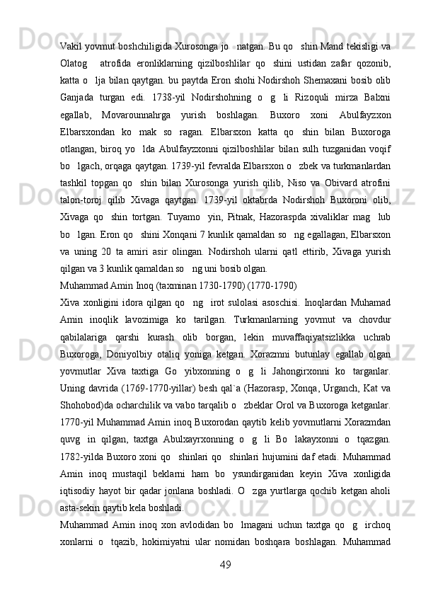 Vakil yovmut boshchiligida Xurosonga jo natgan. Bu qo shin Mand tekisligi va 
Olatog   atrofida   eronliklarning   qizilboshlilar   qo shini   ustidan   zafar   qozonib,	
 
katta o lja bilan qaytgan. bu paytda Eron shohi Nodirshoh Shemaxani bosib olib

Ganjada   turgan   edi.   1738-yil   Nodirshohning   o g li   Rizoquli   mirza   Balxni	
 
egallab,   Movarounnahrga   yurish   boshlagan.   Buxoro   xoni   Abulfayzxon
Elbarsxondan   ko mak   so ragan.   Elbarsxon   katta   qo shin   bilan   Buxoroga	
  
otlangan,   biroq   yo lda   Abulfayzxonni   qizilboshlilar   bilan   sulh   tuzganidan   voqif

bo lgach, orqaga qaytgan. 1739-yil fevralda Elbarsxon o zbek va turkmanlardan	
 
tashkil   topgan   qo shin   bilan   Xurosonga   yurish   qilib,   Niso   va   Obivard   atrofini	

talon-toroj   qilib   Xivaga   qaytgan.   1739-yil   oktabrda   Nodirshoh   Buxoroni   olib,
Xivaga   qo shin   tortgan.   Tuyamo yin,   Pitnak,   Hazoraspda   xivaliklar   mag lub	
  
bo lgan. Eron qo shini Xonqani 7 kunlik qamaldan so ng egallagan, Elbarsxon	
  
va   uning   20   ta   amiri   asir   olingan.   Nodirshoh   ularni   qatl   ettirib,   Xivaga   yurish
qilgan va 3 kunlik qamaldan so ng uni bosib olgan. 	

Muhammad Amin Inoq (taxminan 1730-1790) (1770-1790)     
Xiva   xonligini   idora   qilgan   qo ng irot   sulolasi   asoschisi.   Inoqlardan   Muhamad
 
Amin   inoqlik   lavozimiga   ko tarilgan.   Turkmanlarning   yovmut   va   chovdur

qabilalariga   qarshi   kurash   olib   borgan,   lekin   muvaffaqiyatsizlikka   uchrab
Buxoroga,   Doniyolbiy   otaliq   yoniga   ketgan.   Xorazmni   butunlay   egallab   olgan
yovmutlar   Xiva   taxtiga   Go yibxonning   o g li   Jahongirxonni   ko targanlar.	
   
Uning   davrida   (1769-1770-yillar)   besh   qal`a   (Hazorasp,   Xonqa,   Urganch,   Kat   va
Shohobod)da ocharchilik va vabo tarqalib o zbeklar Orol va Buxoroga ketganlar.	

1770-yil Muhammad Amin inoq Buxorodan qaytib kelib yovmutlarni Xorazmdan
quvg in   qilgan,   taxtga   Abulxayrxonning   o g li   Bo lakayxonni   o tqazgan.	
    
1782-yilda Buxoro xoni  qo shinlari qo shinlari  hujumini  daf etadi. Muhammad	
 
Amin   inoq   mustaqil   beklarni   ham   bo ysundirganidan   keyin   Xiva   xonligida	

iqtisodiy   hayot   bir   qadar   jonlana   boshladi.   O zga   yurtlarga   qochib   ketgan   aholi	

asta-sekin qaytib kela boshladi.
Muhammad   Amin   inoq   xon   avlodidan   bo lmagani   uchun   taxtga   qo g irchoq	
  
xonlarni   o tqazib,   hokimiyatni   ular   nomidan   boshqara   boshlagan.   Muhammad	

49 