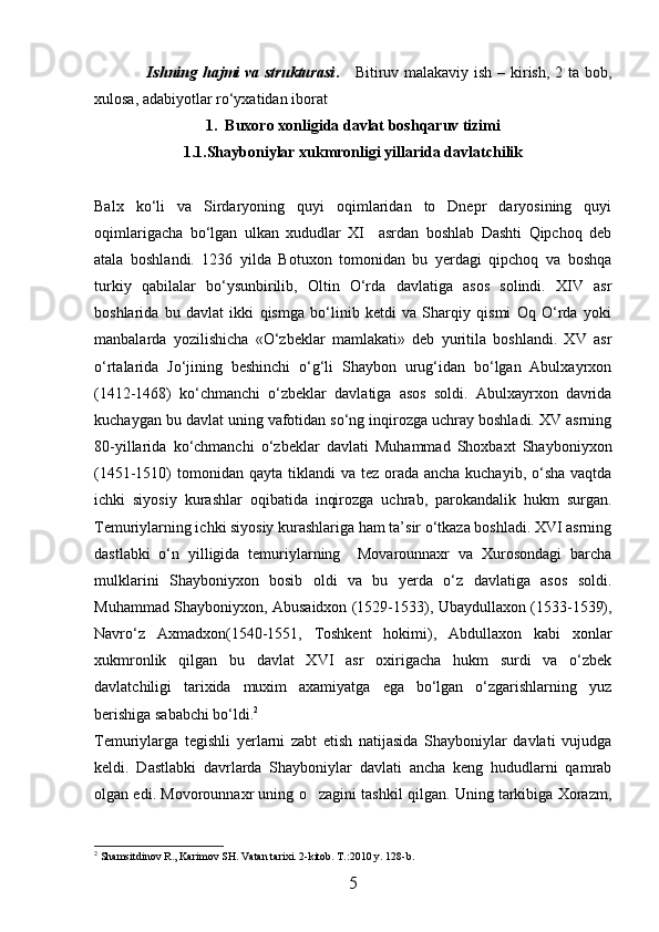                    Ishning hajmi va strukturasi .      Bitiruv malakaviy ish – kirish, 2 ta bob,
xulosa, adabiyotlar rо‘yxatidan iborat
1.  Buxoro xonligida davlat boshqaruv tizimi
1.1.Shayboniylar xukmronligi yillarida davlatchilik
Balx   kо‘li   va   Sirdaryoning   quyi   oqimlaridan   to   Dnepr   daryosining   quyi
oqimlarigacha   bо‘lgan   ulkan   xududlar   XI     asrdan   boshlab   Dashti   Qipchoq   deb
atala   boshlandi.   1236   yilda   Botuxon   tomonidan   bu   yerdagi   qipchoq   va   boshqa
turkiy   qabilalar   bо‘ysunbirilib,   Oltin   О‘rda   davlatiga   asos   solindi.   XIV   asr
boshlarida   bu   davlat   ikki   qismga   bо‘linib   ketdi   va   Sharqiy   qismi   Oq   О‘rda   yoki
manbalarda   yоzilishicha   «О‘zbeklar   mamlakati»   deb   yuritila   boshlandi.   XV   asr
о‘rtalarida   Jо‘jining   beshinchi   о‘g‘li   Shaybon   urug‘idan   bо‘lgan   Abulxayrxon
(1412-1468)   kо‘chmanchi   о‘zbeklar   davlatiga   asos   soldi.   Abulxayrxon   davrida
kuchaygan bu davlat uning vafotidan sо‘ng inqirozga uchray boshladi. XV asrning
80-yillarida   kо‘chmanchi   о‘zbeklar   davlati   Muhammad   Shoxbaxt   Shayboniyxon
(1451-1510)  tomonidan qayta  tiklandi  va tez orada ancha kuchayib,  о‘sha  vaqtda
ichki   siyosiy   kurashlar   oqibatida   inqirozga   uchrab,   parokandalik   hukm   surgan.
Temuriylarning ichki siyosiy kurashlariga ham ta’sir о‘tkaza boshladi. XVI asrning
dastlabki   о‘n   yilligida   temuriylarning     Movarounnaxr   va   Xurosondagi   barcha
mulklarini   Shayboniyxon   bosib   oldi   va   bu   yerda   о‘z   davlatiga   asos   soldi.
Muhammad Shayboniyxon, Abusaidxon (1529-1533), Ubaydullaxon (1533-1539),
Navrо‘z   Axmadxon(1540-1551,   Toshkent   hokimi),   Abdullaxon   kabi   xonlar
xukmronlik   qilgan   bu   davlat   XVI   asr   oxirigacha   hukm   surdi   va   о‘zbek
davlatchiligi   tarixida   muxim   axamiyatga   ega   bо‘lgan   о‘zgarishlarning   yuz
berishiga sababchi bо‘ldi. 2
Temuriylarga   tegishli   yerlarni   zabt   etish   natijasida   Shayboniylar   davlati   vujudga
keldi.   Dastlabki   davrlarda   Shayboniylar   davlati   ancha   keng   hududlarni   qamrab
olgan edi. Movorounnaxr uning o zagini tashkil qilgan. Uning tarkibiga Xorazm,
2
  Shamsitdinov R., Karimov SH. Vatan tarixi. 2-kitob. T.:2010 y. 128-b.
5 