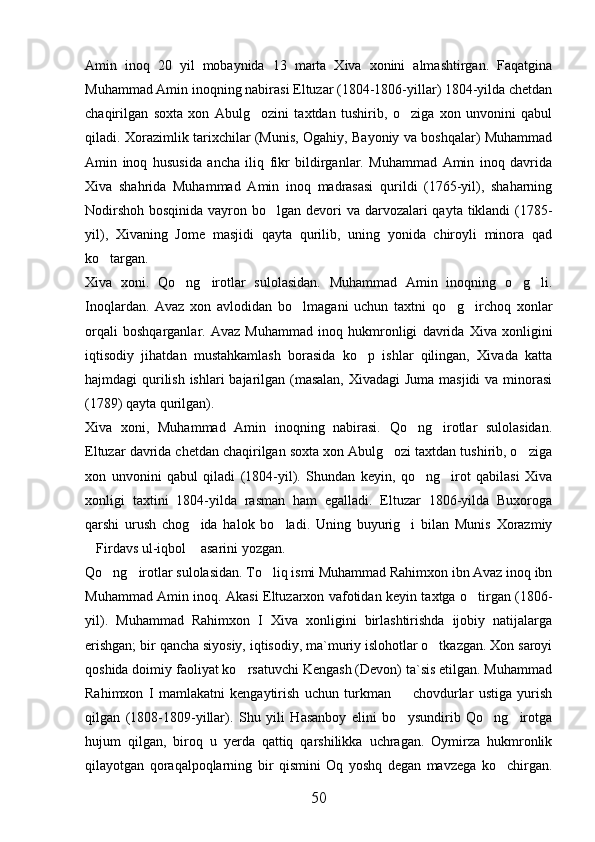 Amin   inoq   20   yil   mobaynida   13   marta   Xiva   xonini   almashtirgan.   Faqatgina
Muhammad Amin inoqning nabirasi Eltuzar (1804-1806-yillar) 1804-yilda chetdan
chaqirilgan   soxta   xon   Abulg ozini   taxtdan   tushirib,   o ziga   xon   unvonini   qabul 
qiladi. Xorazimlik tarixchilar (Munis, Ogahiy, Bayoniy va boshqalar) Muhammad
Amin   inoq   hususida   ancha   iliq   fikr   bildirganlar.   Muhammad   Amin   inoq   davrida
Xiva   shahrida   Muhammad   Amin   inoq   madrasasi   qurildi   (1765-yil),   shaharning
Nodirshoh bosqinida vayron bo lgan devori va darvozalari qayta tiklandi (1785-	

yil),   Xivaning   Jome   masjidi   qayta   qurilib,   uning   yonida   chiroyli   minora   qad
ko targan. 	

Xiva   xoni.   Qo ng irotlar   sulolasidan.   Muhammad   Amin   inoqning   o g li.	
   
Inoqlardan.   Avaz   xon   avlodidan   bo lmagani   uchun   taxtni   qo g irchoq   xonlar	
  
orqali   boshqarganlar.   Avaz   Muhammad   inoq   hukmronligi   davrida   Xiva   xonligini
iqtisodiy   jihatdan   mustahkamlash   borasida   ko p   ishlar   qilingan,   Xivada   katta	

hajmdagi qurilish ishlari bajarilgan (masalan, Xivadagi  Juma masjidi  va minorasi
(1789) qayta qurilgan). 
Xiva   xoni,   Muhammad   Amin   inoqning   nabirasi.   Qo ng irotlar   sulolasidan.	
 
Eltuzar davrida chetdan chaqirilgan soxta xon Abulg ozi taxtdan tushirib, o ziga	
 
xon   unvonini   qabul   qiladi   (1804-yil).   Shundan   keyin,   qo ng irot   qabilasi   Xiva	
 
xonligi   taxtini   1804-yilda   rasman   ham   egalladi.   Eltuzar   1806-yilda   Buxoroga
qarshi   urush   chog ida   halok   bo ladi.   Uning   buyurig i   bilan   Munis   Xorazmiy	
  
Firdavs ul-iqbol  asarini yozgan. 	
 
Qo ng irotlar sulolasidan. To liq ismi Muhammad Rahimxon ibn Avaz inoq ibn	
  
Muhammad Amin inoq. Akasi Eltuzarxon vafotidan keyin taxtga o tirgan (1806-	

yil).   Muhammad   Rahimxon   I   Xiva   xonligini   birlashtirishda   ijobiy   natijalarga
erishgan; bir qancha siyosiy, iqtisodiy, ma`muriy islohotlar o tkazgan. Xon saroyi	

qoshida doimiy faoliyat ko rsatuvchi Kengash (Devon) ta`sis etilgan. Muhammad	

Rahimxon   I   mamlakatni   kengaytirish   uchun   turkman     chovdurlar   ustiga   yurish	

qilgan   (1808-1809-yillar).   Shu   yili   Hasanboy   elini   bo ysundirib   Qo ng irotga
  
hujum   qilgan,   biroq   u   yerda   qattiq   qarshilikka   uchragan.   Oymirza   hukmronlik
qilayotgan   qoraqalpoqlarning   bir   qismini   Oq   yoshq   degan   mavzega   ko chirgan.	

50 