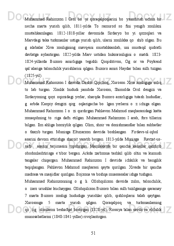 Muhammad   Rahimxon   I   Orol   bo yi   qoraqalpoqlarini   bo ysundirish   uchun   bir 
necha   marta   yurish   qilib,   1811-yilda   To ramurod   so fini   yengib   xonlikni	
 
mustahkamlagan.   1812-1818-yillar   davomida   Sirdaryo   bo yi   qozoqlari   va	

Marvdagi   taka turkmanlar  ustiga  yurish  qilib,  ularni   xonlikka qo shib  olgan.  Bu	

g alabalar   Xiva   xonligining   mavqeini   mustahkamlab,   uni   mustaqil   qudratli	

davlatga   aylantirgan.   1822-yilda   Marv   ustidan   hukmronligini   o rnatdi.   1823-	

1824-yillarda   Buxoro   amirligiga   tegishli   Qoqishtivon,   Og or   va   Poykend	

qal`alariga talonchilik yurishlarini qilgan. Buxoro amiri  Haydar  bilan sulh tuzgan
(1825-yil). 
Muhammad   Rahimxon   I   davrida   Dashti   Qipchoq,   Xuroson   Xiva   xonligiga   soliq
to lab   turgan.   Xonlik   hududi   janubda   Xuroson,   Shimolda   Orol   dengizi   va	

Sirdaryoning   quyi   oqimidagi   yerlar,   sharqda   Buxoro   amirligiga   tutash   hududlar,
g arbda   Kaspiy   dengizi   qirg oqlarigacha   bo lgan   yerlarni   o z   ichiga   olgan.
   
Muhammad   Rahimxon   I   o zi   qurdirgan   Pahlavon   Mahmud   maqbarasidagi   katta	

xonaqohning   to riga   dafn   etilgan.   Muhammad   Rahimxon   I   arab,   fors   tillarini	

bilgan.  Ilm   ahliga   homiylik  qilgan.   Olim,   shoir   va   donishmandlar   bilan  suhbatlar
o tkazib   turgan.   Munisga   Eltuzarxon   davrida   boshlangan   Firdavs-ul-iqbol	
  
asarini  davom  ettirishga  sharoit  yaratib  bergan.  1813-yilda   Munisga   Ravzat-us-	

safo   asarini   tarjimasini   topshirgan.   Mamlakatda   bir   qancha   kanallar   qazdirib	

obodonlashtirisga   e`tibor   bergan.   Arkda   zarbxona   tashkil   qilib   oltin   va   kumush
tangalar   chiqargan.   Muhammad   Rahimxon   I   davrida   ichkilik   va   bangilik
taqiqlangan.   Pahlavon   Mahmud   maqbarasi   qayta   qurilgan.   Xivada   bir   qancha
madrasa va masjidlar qurilgan. Bojxona va boshqa muassasalar ishga tushgan. 
Muhammad   Rahimxonning   o g li.   Ollohqulixon   davrida   zulm,   talonchilik,	
 
o zaro urushlar kuchaygan. Ollohqulixon Buxoro bilan sulh tuzilganiga qaramay	

7   marta   Buxoro   xonligi   hududiga   yurishlar   qilib,   qishloqlarni   talab   qaytgan.
Xurosonga   5   marta   yurish   qilgan.   Qoraqalpoq   va   turkmanlarning
qo zg olonlarini beshafqat bostirgan (1828-yil). Rossiya bilan savdo va elchilik
 
munosabatlarini (1840-1841-yillar) rivojlantirgan. 
51 