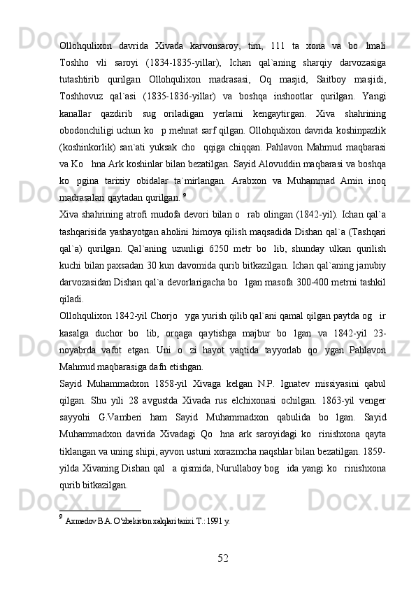 Ollohqulixon   davrida   Xivada   karvonsaroy,   tim,   111   ta   xona   va   bo lmali
Toshho vli   saroyi   (1834-1835-yillar),   Ichan   qal`aning   sharqiy   darvozasiga	

tutashtirib   qurilgan   Ollohqulixon   madrasasi,   Oq   masjid,   Saitboy   masjidi,
Toshhovuz   qal`asi   (1835-1836-yillar)   va   boshqa   inshootlar   qurilgan.   Yangi
kanallar   qazdirib   sug oriladigan   yerlarni   kengaytirgan.   Xiva   shahrining	

obodonchiligi uchun ko p mehnat sarf qilgan. Ollohqulixon davrida koshinpazlik

(koshinkorlik)   san`ati   yuksak   cho qqiga   chiqqan.   Pahlavon   Mahmud   maqbarasi	

va Ko hna Ark koshinlar bilan bezatilgan. Sayid Alovuddin maqbarasi va boshqa	

ko pgina   tarixiy   obidalar   ta`mirlangan.   Arabxon   va   Muhammad   Amin   inoq	

madrasalari qaytadan qurilgan.  9
Xiva shahrining atrofi mudofa devori bilan o rab olingan (1842-yil). Ichan qal`a	

tashqarisida yashayotgan aholini himoya qilish maqsadida Dishan qal`a (Tashqari
qal`a)   qurilgan.   Qal`aning   uzunligi   6250   metr   bo lib,   shunday   ulkan   qurilish	

kuchi bilan paxsadan 30 kun davomida qurib bitkazilgan. Ichan qal`aning janubiy
darvozasidan Dishan qal`a devorlarigacha bo lgan masofa 300-400 metrni tashkil	

qiladi. 
Ollohqulixon 1842-yil Chorjo yga yurish qilib qal`ani qamal qilgan paytda og ir	
 
kasalga   duchor   bo lib,   orqaga   qaytishga   majbur   bo lgan   va   1842-yil   23-	
 
noyabrda   vafot   etgan.   Uni   o zi   hayot   vaqtida   tayyorlab   qo ygan   Pahlavon	
 
Mahmud maqbarasiga dafn etishgan. 
Sayid   Muhammadxon   1858-yil   Xivaga   kelgan   N.P.   Ignatev   missiyasini   qabul
qilgan.   Shu   yili   28   avgustda   Xivada   rus   elchixonasi   ochilgan.   1863-yil   venger
sayyohi   G.Vamberi   ham   Sayid   Muhammadxon   qabulida   bo lgan.   Sayid	

Muhammadxon   davrida   Xivadagi   Qo hna   ark   saroyidagi   ko rinishxona   qayta	
 
tiklangan va uning shipi, ayvon ustuni xorazmcha naqshlar bilan bezatilgan. 1859-
yilda Xivaning Dishan qal a qismida, Nurullaboy bog ida yangi ko rinishxona	
  
qurib bitkazilgan. 
9
  Axmedov B.A. O‘zbekiston xalqlari tarixi. T.: 1991 y.  
52 