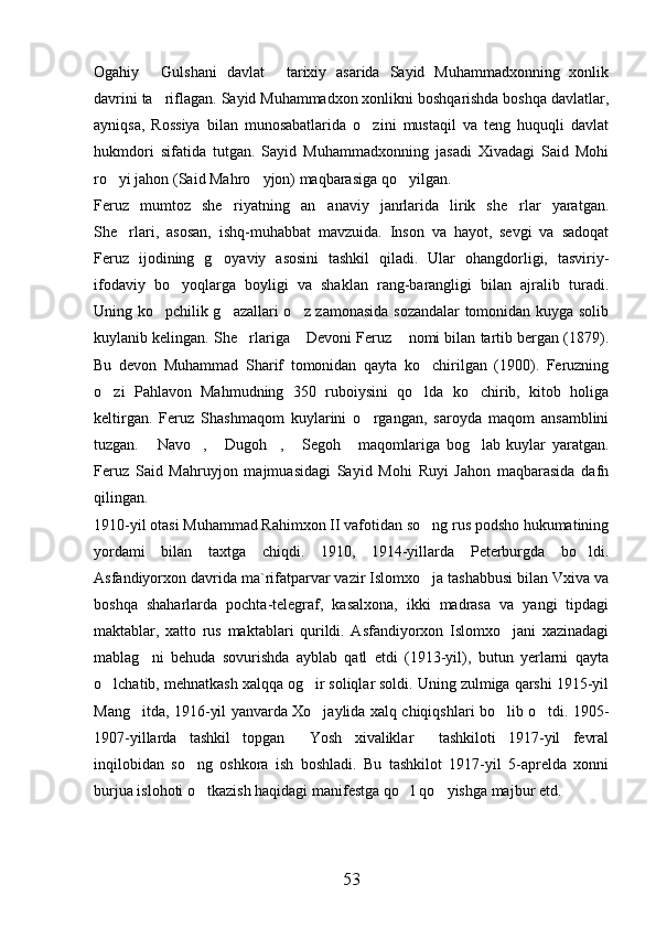 Ogahiy   Gulshani   davlat   tarixiy   asarida   Sayid   Muhammadxonning   xonlik 
davrini ta riflagan. Sayid Muhammadxon xonlikni boshqarishda boshqa davlatlar,

ayniqsa,   Rossiya   bilan   munosabatlarida   o zini   mustaqil   va   teng   huquqli   davlat	

hukmdori   sifatida   tutgan.   Sayid   Muhammadxonning   jasadi   Xivadagi   Said   Mohi
ro yi jahon (Said Mahro yjon) maqbarasiga qo yilgan. 	
  
Feruz   mumtoz   she riyatning   an anaviy   janrlarida   lirik   she rlar   yaratgan.	
  
She rlari,   asosan,   ishq-muhabbat   mavzuida.   Inson   va   hayot,   sevgi   va   sadoqat	

Feruz   ijodining   g oyaviy   asosini   tashkil   qiladi.   Ular   ohangdorligi,   tasviriy-	

ifodaviy   bo yoqlarga   boyligi   va   shaklan   rang-barangligi   bilan   ajralib   turadi.	

Uning ko pchilik g azallari o z zamonasida sozandalar  tomonidan kuyga solib	
  
kuylanib kelingan. She rlariga  Devoni Feruz  nomi bilan tartib bergan (1879).	
  
Bu   devon   Muhammad   Sharif   tomonidan   qayta   ko chirilgan   (1900).   Feruzning	

o zi   Pahlavon   Mahmudning   350   ruboiysini   qo lda   ko chirib,   kitob   holiga	
  
keltirgan.   Feruz   Shashmaqom   kuylarini   o rgangan,   saroyda   maqom   ansamblini	

tuzgan.   Navo ,   Dugoh ,   Segoh   maqomlariga   bog lab   kuylar   yaratgan.	
      
Feruz   Said   Mahruyjon   majmuasidagi   Sayid   Mohi   Ruyi   Jahon   maqbarasida   dafn
qilingan. 
1910-yil otasi Muhammad Rahimxon II vafotidan so ng rus podsho hukumatining	

yordami   bilan   taxtga   chiqdi.   1910,   1914-yillarda   Peterburgda   bo ldi.	

Asfandiyorxon davrida ma`rifatparvar vazir Islomxo ja tashabbusi bilan Vxiva va	

boshqa   shaharlarda   pochta-telegraf,   kasalxona,   ikki   madrasa   va   yangi   tipdagi
maktablar,   xatto   rus   maktablari   qurildi.   Asfandiyorxon   Islomxo jani   xazinadagi	

mablag ni   behuda   sovurishda   ayblab   qatl   etdi   (1913-yil),   butun   yerlarni   qayta	

o lchatib, mehnatkash xalqqa og ir soliqlar soldi. Uning zulmiga qarshi 1915-yil	
 
Mang itda, 1916-yil yanvarda Xo jaylida xalq chiqiqshlari bo lib o tdi. 1905-	
   
1907-yillarda   tashkil   topgan   Yosh   xivaliklar   tashkiloti   1917-yil   fevral	
 
inqilobidan   so ng   oshkora   ish   boshladi.   Bu   tashkilot   1917-yil   5-aprelda   xonni	

burjua islohoti o tkazish haqidagi manifestga qo l qo yishga majbur etd. 
  
53 