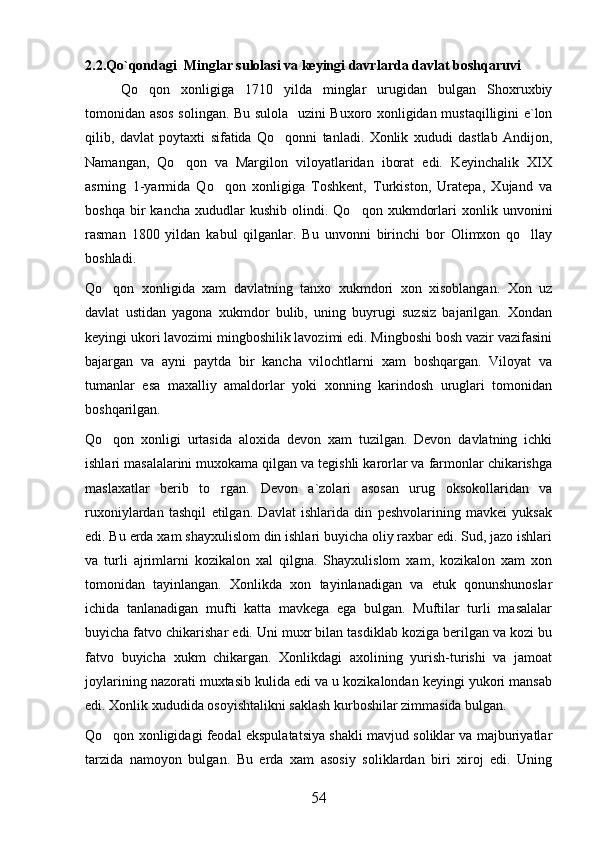 2.2.Qo`qondagi  Minglar sulolasi va keyingi davrlarda davlat boshqaruvi
Qo qon   xonligiga   1710   yilda   minglar   urugidan   bulgan   Shoxruxbiy
tomonidan asos solingan. Bu sulola   uzini Buxoro xonligidan mustaqilligini e`lon
qilib,   davlat   poytaxti   sifatida   Qo qonni   tanladi.   Xonlik   xududi   dastlab   Andijon,	

Namangan,   Qo qon   va   Margilon   viloyatlaridan   iborat   edi.   Keyinchalik   XIX	

asrning   1-yarmida   Qo qon   xonligiga   Toshkent,   Turkiston,   Uratepa,   Xujand   va	

boshqa   bir   kancha   xududlar   kushib   olindi.  Qo qon   xukmdorlari   xonlik   unvonini	

rasman   1800   yildan   kabul   qilganlar.   Bu   unvonni   birinchi   bor   Olimxon   qo llay	

boshladi. 
Qo qon   xonligida   xam   davlatning   tanxo   xukmdori   xon   xisoblangan.   Xon   uz	

davlat   ustidan   yagona   xukmdor   bulib,   uning   buyrugi   suzsiz   bajarilgan.   Xondan
keyingi ukori lavozimi mingboshilik lavozimi edi. Mingboshi bosh vazir vazifasini
bajargan   va   ayni   paytda   bir   kancha   vilochtlarni   xam   boshqargan.   Viloyat   va
tumanlar   esa   maxalliy   amaldorlar   yoki   xonning   karindosh   uruglari   tomonidan
boshqarilgan. 
Qo qon   xonligi   urtasida   aloxida   devon   xam   tuzilgan.   Devon   davlatning   ichki

ishlari masalalarini muxokama qilgan va tegishli karorlar va farmonlar chikarishga
maslaxatlar   berib   to rgan.  	
 Devon   a`zolari   asosan   urug   oksokollaridan   va
ruxoniylardan   tashqil   etilgan.   Davlat   ishlarida   din   peshvolarining   mavkei   yuksak
edi. Bu erda xam shayxulislom din ishlari buyicha oliy raxbar edi. Sud, jazo ishlari
va   turli   ajrimlarni   kozikalon   xal   qilgna.   Shayxulislom   xam,   kozikalon   xam   xon
tomonidan   tayinlangan.   Xonlikda   xon   tayinlanadigan   va   etuk   qonunshunoslar
ichida   tanlanadigan   mufti   katta   mavkega   ega   bulgan.   Muftilar   turli   masalalar
buyicha fatvo chikarishar edi. Uni muxr bilan tasdiklab koziga berilgan va kozi bu
fatvo   buyicha   xukm   chikargan.   Xonlikdagi   axolining   yurish-turishi   va   jamoat
joylarining nazorati muxtasib kulida edi va u kozikalondan keyingi yukori mansab
edi. Xonlik xududida osoyishtalikni saklash kurboshilar zimmasida bulgan. 
Qo qon xonligidagi feodal ekspulatatsiya shakli mavjud soliklar va majburiyatlar	

tarzida   namoyon   bulgan.   Bu   erda   xam   asosiy   soliklardan   biri   xiroj   edi.   Uning
54 
