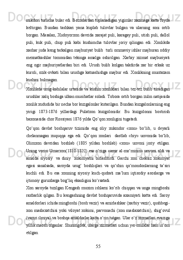 mikdori turlicha bular edi. Bozorlardan tuplanadigan yigimlar xazinaga katta foyda
keltirgan.   Bundan   tashkari   yana   kuplab   tulovlar   bulgan   va   ularning   soni   ortib
borgan. Masalan, Xudoyorxon davrida xarajat puli, karagay puli, utish puli, dallol
puli,   kuk   puli,   chup   puli   kabi   kushimcha   tulovlar   joriy   qilingan   edi.   Xonlikda
xashar juda keng tarkalgan majburiyat bulib  turli ommaviy ishlar majburan oddiy
mexnatkashlar   tomonidan   tekinga   amalga   oshirilgan.   Xarbiy   xizmat   majburiyati
eng   ogir   majburiyatlardan   biri   edi.   Urush   bulib   kolgan   takdirda   xar   bir   erkak   uz
kuroli,  ozik-ovkati   bilan  urushga  katnashishga  majbur  edi.  Xonlikning  muntazam
kushini bulmagan. 
Xonlikda urug-kabilalar urtasida va kushin xonliklari bilan tez-tez bulib turadigan
urushlar xalq boshiga ulkan musibatlar soladi. Tobora ortib borgan zulm natijasida
xonlik xududida bir necha bor kuzgalonlar kutarilgan. Bundan kuzgalonlarning eng
yirigi   1873-1876   yillardagi   Pulatxon   kuzgolonidir.   Bu   kuzgolonni   bostirish
baxonasida chor Rossiyasi 1876 yilda Qo’qon xonligini tugatadi. 
Qо‘qon   davlat   boshqaruv   tizimida   eng   oliy   xukmdor   «xon»   bо‘lib,   u   deyarli
chelanmagan   xuquqqa   ega   edi.   Qо‘qon   xonlari     dastlab   «biy»   unvonida   bо‘lib,
Olimxon   davridan   boshlab   (1805   yildan   boshlab)   «xon»   unvoni   joriy   etilgan.
Uning vorisi Umarxon(1810-1822) esa о‘ziga «amir al-mо‘minin» unvoni oldi va
amalda   siyosiy     va   diniy     xokimyatni   birlashtirdi.   Garchi   xon   cheksiz   xokimyat
egasi   sanalsada,   saroyda   urug‘   boshliqlari   va   qо‘shin   qо‘mondonlarning   ta’siri
kuchli   edi.   Bu   esa   xonning   siyosiy   kuch-qudrati   ma’lum   iqtisodiy   asoslarga   va
ijtimoiy guruxlarga bog‘liq ekanligini kо‘rsatadi.
Xon saroyda tuzilgan Kengash muxim ishlarni kо‘rib chiqqan va unga mingboshi
raxbarlik   qilgan.   Bu   kengashning   davlat   boshqaruvida   axamiyati   katta   edi.   Saroy
amaldorlari ichida mingboshi (bosh vazir) va amirlashkar (xarbiy vazir), qushbegi-
xon maslaxatchisi  yoki viloyat xokimi, parvonachi  (xon maslaxatchisi),  shig‘ovul
(vaziri ilmiya) va boshqa amaldorlar katta о‘rin tutgan. Ular о‘z xizmatlari evaziga
yillik maosh olganlar. Shuningdek, ularga xizmatlari uchun yer-mulklar ham in’om
etilgan.
55 