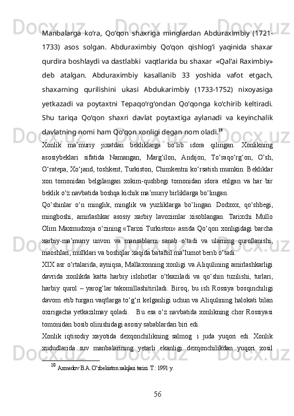 Manbalarga   kо‘ra,   Qо‘qon   shaxriga   minglardan   Abduraximbiy   (1721-
1733)   asos   solgan.   Abduraximbiy   Qо‘qon   qishlog‘i   yaqinida   shaxar
qurdira boshlaydi va dastlabki  vaqtlarida bu shaxar  «Qal’ai Raximbiy»
deb   atalgan.   Abduraximbiy   kasallanib   33   yoshida   vafot   etgach,
shaxarning   qurilishini   ukasi   Abdukarimbiy   (1733-1752)   nixoyasiga
yetkazadi   va   poytaxtni   Tepaqо‘rg‘ondan   Qо‘qonga   kо‘chirib   keltiradi.
Shu   tariqa   Qо‘qon   shaxri   davlat   poytaxtiga   aylanadi   va   keyinchalik
davlatning nomi ham Qо‘qon xonligi degan nom oladi. 10
Xonlik   ma’muriy   jixatdan   bekliklarga   bо‘lib   idora   qilingan.   Xonlikning
asosiybeklari   sifatida   Namangan,   Marg‘ilon,   Andijon,   Tо‘raqо‘rg‘on,   О‘sh,
О‘ratepa, Xо‘jand, toshkent, Turkiston, Chimkentni kо‘rsatish mumkin. Bekliklar
xon   tomonidan   belgilangan   xokim-qushbegi   tomonidan   idora   etilgan   va   har   bir
beklik о‘z navbatida boshqa kichik ma’muriy birliklarga bо‘lingan.
Qо‘shinlar   о‘n   minglik,   minglik   va   yuzliklarga   bо‘lingan.   Dodxox,   qо‘shbegi,
mingboshi,   amirlashkar   asosiy   xarbiy   lavozimlar   xisoblangan.   Tarixchi   Mullo
Olim Maxmudxoja о‘zining «Tarixi Turkiston» asrida Qо‘qon xonligidagi barcha
xarbiy-ma’muriy   unvon   va   mansablarni   sanab   о‘tadi   va   ularning   qurollanishi,
maoshlari, mulklari va boshqlar xaqida batafsil ma’lumot berib о‘tadi.
XIX asr о‘rtalarida, ayniqsa, Mallaxonning xonligi va Aliqulining amirlashkarligi
davrida   xonlikda   katta   harbiy   islohotlar   о‘tkaziladi   va   qо‘shin   tuzilishi,   turlari,
harbiy   qurol   –   yarog‘lar   takomillashitiriladi.   Biroq,   bu   ish   Rossiya   bosqinchiligi
davom etib turgan vaqtlarga tо‘g‘ri kelganligi uchun va Aliqulining halokati bilan
oxirigacha   yetkazilmay   qoladi.       Bu  esa   о‘z   navbatida   xonlikning  chor   Rossiyasi
tomonidan bosib olinishidagi asosiy sabablardan biri edi. 
Xonlik   iqtisodiy   xayotida   dexqonchilikning   salmog i   juda   yuqori   edi.   Xonlik
xududlarida   suv   manbalarining   yetarli   ekanligi   dexqonchilikdan   yuqori   xosil
10
  Axmedov B.A. O‘zbekiston xalqlari tarixi. T.: 1991 y.  
56 