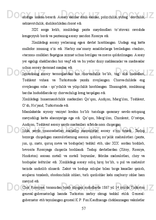 olishga  imkon berardi. Asosiy ekinlar donli ekinlar, polizchilik, yubog dorchilik,
sabzavotchilik, sholikorlikdan iborat edi. 
XIX   asrga   kelib,   xonlikdagi   paxta   maydondlari   tо‘xtovsiz   ravishda
kengayiyub bordi va paxtaning asosiy xaridori Rossiya edi. 
Xonlikdagi   asosiy   yerlarning   egasi   davlat   hisoblangan.   Undagi   eng   katta
mulkdor   xonning   о ‘zi   edi.   Harbiy   ma’muriy   amaldorlarga   beriladigan   «tanho»,
«tarxon» mulklari faqatgina xizmat uchun berilgan va meros qoldirilmagan. Asosiy
yer egaligi shakllaridan biri vaqf edi va bu yerlar diniy mahkamalar va madrasalar
uchun asosiy daromad manbai edi.
Iqtisodning   asosiy   tarmoqlaridan   biri   chorvachilik   b о ‘lib,   tog‘   oldi   hududlari,
Toshkent   vohasi   va   Turkistonda   yaxshi   rivojlangan.   Chorvachilikda   eng
rivojlangan   soha   -   q о ‘ychilik   va   yilqichilik   hisoblangan.   Shuningdek,   xonlikning
barcha hududdlarida uy chorvachiligi keng tarqalgan edi.
Xonlikdagi   hunarmandchilik   markazlari   Q о ‘qon,   Andijon,   Marg‘ilon,   Toshkent,
О ‘sh, H о ‘jand, Turkistonda edi. 
Mamlakatda   siyosiy   vaziyat   keskin   b о ‘lib   turishiga   qaramay   savdo-sotiqning
mavjudiligi   katta   ahamiyatga   ega   edi.   Q о ‘qon,   Marg‘ilon,   Chimkent,   О ‘ratepa,
Andijon, Toshkent asosiy savdo markazlari sifatida nom chiqargan.
Ichki   savdo   munosabatlari   mahalliy   maxsulotlar   asosiy   о ‘rin   tutardi.   Tashqi
bozorga   chiqadigan   maxsulotlarning   asosini   qishloq   x о ‘jalik   mahsulotlari   (paxta,
jun,   ip,   mato,   quruq   meva   va   boshqalar)   tashkil   etib,   ular   XIX     asrdan   boshlab,
bevosita   Rossiyaga   chiqarila   boshlandi.   Tashqi   davlatlardan   (Xitoy,   Rossiya,
Hindiston)   asosan   metall   va   metall   buyumlar,   fabrika   mahsulotlari,   choy   va
boshqalar   keltirilar   edi.   Xonlikdagi   asosiy   soliq   hiroj   bо‘lib,   u   pul   va   mahsulot
tarzida   undirilib   olinardi.   Zakot   va   boshqa   soliqlar   bilan   birga   kanallar   qazish,
ariqlarni   tozalash,   obodonchilik   ishlari,   turli   qurilishlar   kabi   majburiy   ishlar   ham
mavjud edi. 
Chor Rossiyasi tomonidan bosib olingan xududlarda 1867 yil 14 iyulda Turkiston
general-gubernatorligi   hamda   Turkiston   xarbiy   okrugi   tashkil   etildi.   General-
gubernator etib tayinlangan general K.P. Fon Kaufmanga cheklanmagan vakolatlar
57 