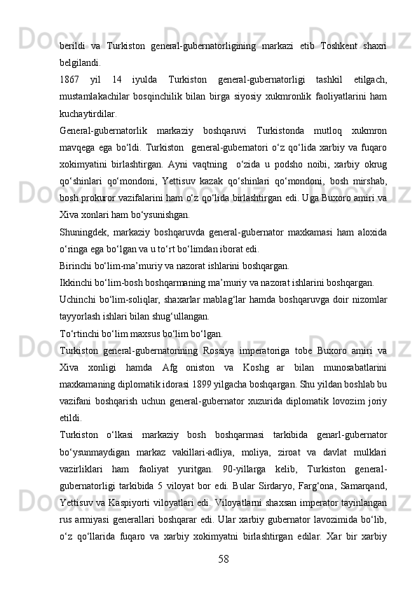 berildi   va   Turkiston   general-gubernatorligining   markazi   etib   Toshkent   shaxri
belgilandi.
1867   yil   14   iyulda   Turkiston   general-gubernatorligi   tashkil   etilgach,
mustamlakachilar   bosqinchilik   bilan   birga   siyosiy   xukmronlik   faoliyatlarini   ham
kuchaytirdilar.
General-gubernatorlik   markaziy   boshqaruvi   Turkistonda   mutloq   xukmron
mavqega   ega   bо‘ldi.   Turkiston     general-gubernatori   о‘z   qо‘lida   xarbiy   va   fuqaro
xokimyatini   birlashtirgan.   Ayni   vaqtning     о‘zida   u   podsho   noibi,   xarbiy   okrug
qо‘shinlari   qо‘mondoni,   Yettisuv   kazak   qо‘shinlari   qо‘mondoni,   bosh   mirshab,
bosh prokuror vazifalarini ham о‘z qо‘lida birlashtirgan edi. Uga Buxoro amiri va
Xiva xonlari ham bо‘ysunishgan.
Shuningdek,   markaziy   boshqaruvda   general-gubernator   maxkamasi   ham   aloxida
о‘ringa ega bо‘lgan va u tо‘rt bо‘limdan iborat edi. 
Birinchi bо‘lim-ma’muriy va nazorat ishlarini boshqargan. 
Ikkinchi bо‘lim-bosh boshqarmaning ma’muriy va nazorat ishlarini boshqargan.
Uchinchi   bо‘lim-soliqlar,   shaxarlar   mablag‘lar   hamda   boshqaruvga   doir   nizomlar
tayyorlash ishlari bilan shug‘ullangan. 
Tо‘rtinchi bо‘lim maxsus bо‘lim bо‘lgan.
Turkiston   general-gubernatorining   Rossiya   imperatoriga   tobe   Buxoro   amiri   va
Xiva   xonligi   hamda   Afg oniston   va   Koshg ar   bilan   munosabatlarini 
maxkamaning diplomatik idorasi 1899 yilgacha boshqargan. Shu yildan boshlab bu
vazifani   boshqarish   uchun   general-gubernator   xuzurida   diplomatik   lovozim   joriy
etildi.
Turkiston   о‘lkasi   markaziy   bosh   boshqarmasi   tarkibida   genarl-gubernator
bо‘ysunmaydigan   markaz   vakillari-adliya,   moliya,   ziroat   va   davlat   mulklari
vazirliklari   ham   faoliyat   yuritgan.   90-yillarga   kelib,   Turkiston   general-
gubernatorligi   tarkibida   5   viloyat   bor   edi.   Bular   Sirdaryo,   Farg‘ona,   Samarqand,
Yettisuv va Kaspiyorti  viloyatlari edi. Viloyatlarni shaxsan imperator tayinlangan
rus   armiyasi   generallari   boshqarar   edi.   Ular   xarbiy   gubernator   lavozimida   bо‘lib,
о‘z   qо‘llarida   fuqaro   va   xarbiy   xokimyatni   birlashtirgan   edilar.   Xar   bir   xarbiy
58 