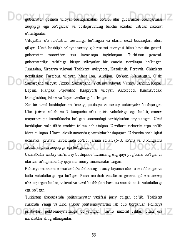 gubernator   qoshida   viloyat   boshqarmalari   bо‘lib,   ular   gubernator   boshqarmasi
xuquqiga   ega   bо‘lganlar   va   boshqaruvning   barcha   soxalari   ustidan   nazorat
о‘rnatganlar.
Viloyatlar   о‘z   navbatida   uezdlarga   bо‘lingan   va   ularni   uezd   boshliqlari   idora
qilgan.   Uezd   boshlig‘i   viloyat   xarbiy   gubernatori   tavsiyasi   bilan   bevosita   genarl-
gubernator   tomonidan   shu   lavozimga   tayinlangan.   Turkiston   general-
gubernatorligi   tarkibiga   kirgan   viloyatlar   bir   qancha   uezdlarga   bо‘lingan.
Jumladan,   Sirdaryo   viloyati   Toshkent,   avliyoota,   Kazalinsk,   Perovsk,   Chimkent
uezdlariga:   Farg‘ona   viloyati   Marg‘ilon,   Andijon,   Qо‘qon,   Namangan,   О‘sh:
Samarqand   viloyati   Jizzax,   Samarqand:   Yettisuv   viloyati   Verniy,   Jarkent,   Kopal,
Lepsin,   Pishpak,   Prjevalsk:   Kaspiyorti   viloyati   Ashxobod,   Krasnavodsk,
Mang‘ishloq, Marv va Tajan uezdlariga bо‘lingan.
Xar   bir   uezd   boshliqlari   ma’muriy,   politsiya   va   xarbiy   xokimyatni   boshqargan.
Ular   jarima   solish   va   7   kungacha   xibs   qilish   vakolatiga   ega   bо‘lib,   asosan
mayordan   polkovnikkacha   bо‘lgan   unovondagi   xarbiylardan   tayinlangan.   Uezd
boshliqlari   xalq   tilida   «xokim   tо‘ra»   deb   atalgan.   Uezdlarni   uchastkalarga   bо‘lib
idora qilingan. Ularni kichik unvondagi xarbiylar boshqargan. Uchastka boshliqlari
uchastka     pristavi   lavozimida   bо‘lib,   jarima   solish   (5-10   sо‘m)   va   3   kungacha
xibsda saqlash xuquqiga ega bо‘lganlar.
Uchastkalar xarbiy-ma’muriy boshqaruv tizimining eng quyi pog‘onasi bо‘lgan va
ulardan sо‘ng maxalliy quyi ma’muriy muassasalar turgan.
Politsiya maxkamasi mustamlakachilikning  asosiy tayanch idorasi xisoblangan va
katta   vakolatlarga   ega   bо‘lgan.   Bosh   mirshab   vazifasini   general-gubernatorning
о‘zi bajargan bо‘lsa, viloyat va uezd boshliqlari ham bu soxada katta vakolatlarga
ega bо‘lgan.
Turkiston   shaxarlarida   politsemeyster   vazifasi   joriy   etilgan   bо‘lib,   Toshkent
shaxrida   Yangi   va   Eski   shaxar   politsemeysterlari   ish   olib   borganlar.   Politsiya
pristavlari   politsemeysterlarga   bо‘ysungan.   Tartib   nazorat   ishlari   bilan   esa
mirshablar shug‘ullanganlar.
59 