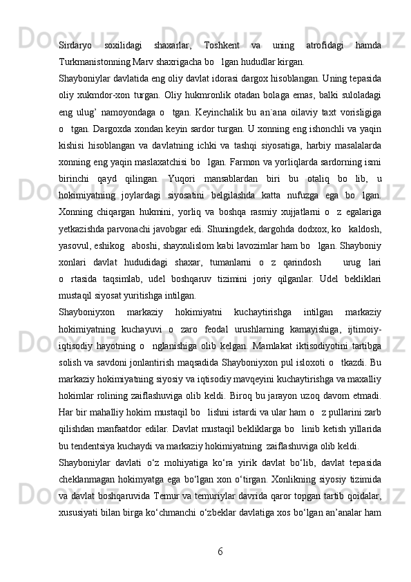 Sirdaryo   soxilidagi   shaxarlar,   Toshkent   va   uning   atrofidagi   hamda
Turkmanistonning Marv shaxrigacha bo lgan hududlar kirgan. 
Shayboniylar davlatida eng oliy davlat idorasi dargox hisoblangan. Uning tepasida
oliy   xukmdor-xon   turgan.   Oliy   hukmronlik   otadan   bolaga   emas,   balki   suloladagi
eng   ulug’   namoyondaga   o tgan.   Keyinchalik   bu   an`ana   oilaviy   taxt   vorisligiga	

o tgan. Dargoxda xondan keyin sardor turgan. U xonning eng ishonchli va yaqin	

kishisi   hisoblangan   va   davlatning   ichki   va   tashqi   siyosatiga,   harbiy   masalalarda
xonning eng yaqin maslaxatchisi bo lgan. Farmon va yorliqlarda sardorning ismi	

birinchi   qayd   qilingan.   Yuqori   mansablardan   biri   bu   otaliq   bo lib,   u	

hokimiyatning   joylardagi   siyosatini   belgilashda   katta   nufuzga   ega   bo lgan.	

Xonning   chiqargan   hukmini,   yorliq   va   boshqa   rasmiy   xujjatlarni   o z   egalariga	

yetkazishda parvonachi javobgar edi. Shuningdek, dargohda dodxox, ko kaldosh,	

yasovul, eshikog aboshi, shayxulislom kabi lavozimlar ham bo lgan. Shayboniy	
 
xonlari   davlat   hududidagi   shaxar,   tumanlarni   o z   qarindosh     urug lari	
  
o rtasida   taqsimlab,   udel   boshqaruv   tizimini   joriy   qilganlar.   Udel   bekliklari	

mustaqil siyosat yuritishga intilgan.
Shayboniyxon   markaziy   hokimiyatni   kuchaytirishga   intilgan   markaziy
hokimiyatning   kuchayuvi   o zaro   feodal   urushlarning   kamayishiga,   ijtimoiy-	

iqtisodiy   hayotning   o nglanishiga   olib   kelgan.   Mamlakat   iktisodiyotini   tartibga	

solish va savdoni jonlantirish maqsadida Shayboniyxon pul isloxoti o tkazdi. Bu	

markaziy hokimiyatning siyosiy va iqtisodiy mavqeyini kuchaytirishga va maxalliy
hokimlar  rolining  zaiflashuviga  olib  keldi.  Biroq  bu  jarayon  uzoq  davom   etmadi.
Har bir mahalliy hokim mustaqil bo lishni istardi va ular ham o z pullarini zarb	
 
qilishdan manfaatdor edilar. Davlat  mustaqil bekliklarga bo linib ketish yillarida	

bu tendentsiya kuchaydi va markaziy hokimiyatning  zaiflashuviga olib keldi. 
Shayboniylar   davlati   о‘z   mohiyatiga   kо‘ra   yirik   davlat   bо‘lib,   davlat   tepasida
cheklanmagan   hokimyatga   ega  bо‘lgan   xon  о‘tirgan.   Xonlikning  siyosiy   tizimida
va davlat  boshqaruvida Temur va temuriylar davrida qaror topgan tartib qoidalar,
xususiyati bilan birga kо‘chmanchi о‘zbeklar davlatiga xos bо‘lgan an’analar ham
6 