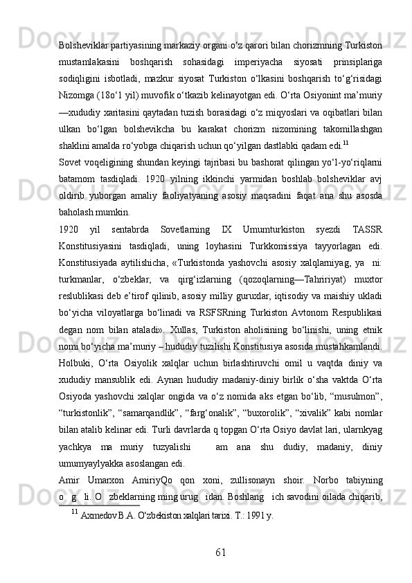 Bolsheviklar partiyasining markaziy organi о‘z qarori bilan chorizmning Turkiston
mustamlakasini   boshqarish   sohasidagi   imperiyacha   siyosati   prinsiplariga
sodiqligini   isbotladi,   mazkur   siyosat   Turkiston   о‘lkasini   boshqarish   tо‘g‘risidagi
Nizomga (18о‘1 yil) muvofik о‘tkazib kelinayotgan edi. О‘rta Osiyonint ma’muriy
—xududiy xaritasini qaytadan tuzish borasidagi о‘z miqyoslari va oqibatlari bilan
ulkan   bо‘lgan   bolshevikcha   bu   karakat   chorizm   nizomining   takomillashgan
shaklini amalda rо‘yobga chiqarish uchun qо‘yilgan dastlabki qadam edi. 11
Sovet voqeligining shundan keyingi tajribasi bu bashorat qilingan yо‘l-yо‘riqlarni
batamom   tasdiqladi.   1920   yilning   ikkinchi   yarmidan   boshlab   bolsheviklar   avj
oldirib   yuborgan   amaliy   faoliyatyaning   asosiy   maqsadini   faqat   ana   shu   asosda
baholash mumkin.
1920   yil   sentabrda   Sovetlarning   IX   Umumturkiston   syezdi   TASSR
Konstitusiyasini   tasdiqladi,   uning   loyhasini   Turkkomissiya   tayyorlagan   edi.
Konstitusiyada   aytilishicha,   «Turkistonda   yashovchi   asosiy   xalqlarniyag,   ya ni:
turkmanlar,   о‘zbeklar,   va   qirg‘izlarning   (qozoqlarning—Tahririyat)   muxtor
reslublikasi deb e’tirof qilinib, asosiy milliy guruxlar, iqtisodiy va maishiy ukladi
bо‘yicha   viloyatlarga   bо‘linadi   va   RSFSRning   Turkiston   Avtonom   Respublikasi
degan   nom   bilan   ataladi».   Xullas,   Turkiston   aholisining   bо‘linishi,   uning   etnik
nomi bо‘yicha ma’muriy – hududiy tuzilishi Konstitusiya asosida mustahkamlandi.
Holbuki,   О‘rta   Osiyolik   xalqlar   uchun   birlashtiruvchi   omil   u   vaqtda   diniy   va
xududiy   mansublik   edi.   Aynan   hududiy   madaniy-diniy   birlik   о‘sha   vaktda   О‘rta
Osiyoda   yashovchi   xalqlar   ongida   va   о‘z   nomida   aks   etgan   bо‘lib,   “musulmon”,
“turkistonlik”,   “samarqandlik”,   “farg‘onalik”,   “buxorolik”,   “xivalik”   kabi   nomlar
bilan atalib kelinar edi. Turli davrlarda q topgan О‘rta Osiyo davlat lari, ularnkyag
yachkya   ma muriy   tuzyalishi   am   ana   shu   dudiy,   madaniy,   diniy	
 
umumyaylyakka asoslangan edi.
Amir   Umarxon   AmiriyQo qon   xoni,   zullisonayn   shoir.  	
 Norbo tabiyning	
o g li. 	
  O zbeklarning ming urug idan. Boshlang ich savodini oilada chiqarib,	  
11
  Axmedov B.A. O‘zbekiston xalqlari tarixi. T.: 1991 y. 
61 