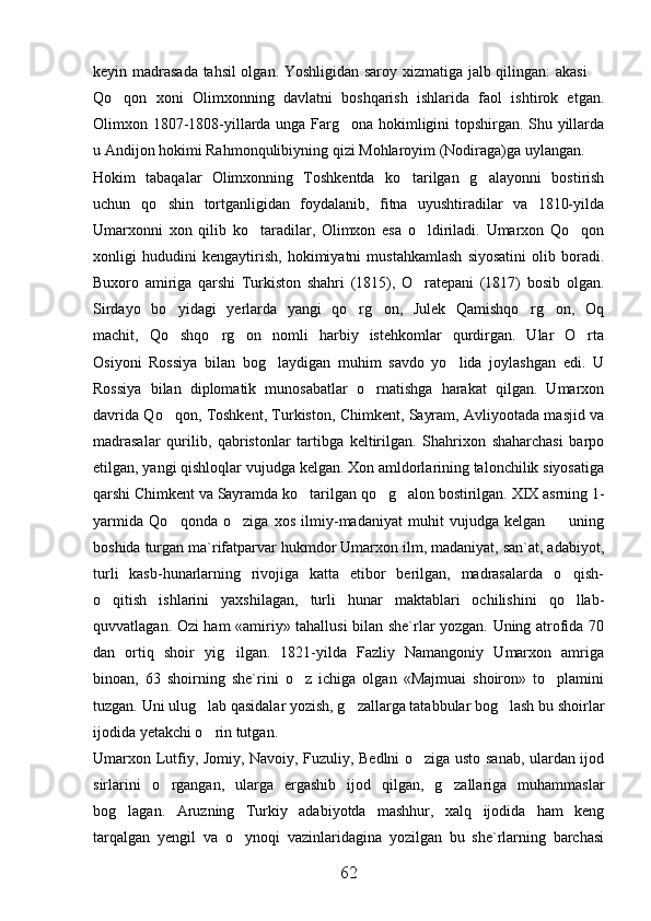 keyin madrasada tahsil olgan. Yoshligidan saroy xizmatiga jalb qilingan: akasi  
Qo qon   xoni   Olimxonning   davlatni   boshqarish   ishlarida   faol   ishtirok   etgan.	

Olimxon 1807-1808-yillarda unga Farg ona hokimligini topshirgan. Shu yillarda	

u Andijon hokimi Rahmonqulibiyning qizi Mohlaroyim (Nodiraga)ga uylangan. 
Hokim   tabaqalar   Olimxonning   Toshkentda   ko tarilgan   g alayonni   bostirish	
 
uchun   qo shin   tortganligidan   foydalanib,   fitna   uyushtiradilar   va   1810-yilda	

Umarxonni   xon   qilib   ko taradilar,   Olimxon   esa   o ldiriladi.   Umarxon   Qo qon	
  
xonligi   hududini   kengaytirish,   hokimiyatni   mustahkamlash   siyosatini   olib   boradi.
Buxoro   amiriga   qarshi   Turkiston   shahri   (1815),   O ratepani   (1817)   bosib   olgan.	

Sirdayo   bo yidagi   yerlarda   yangi   qo rg on,   Julek   Qamishqo rg on,   Oq	
    
machit,   Qo shqo rg on   nomli   harbiy   istehkomlar   qurdirgan.   Ular   O rta
   
Osiyoni   Rossiya   bilan   bog laydigan   muhim   savdo   yo lida   joylashgan   edi.   U	
 
Rossiya   bilan   diplomatik   munosabatlar   o rnatishga   harakat   qilgan.   Umarxon	

davrida Qo qon, Toshkent, Turkiston, Chimkent, Sayram, Avliyootada masjid va	

madrasalar   qurilib,   qabristonlar   tartibga   keltirilgan.   Shahrixon   shaharchasi   barpo
etilgan, yangi qishloqlar vujudga kelgan. Xon amldorlarining talonchilik siyosatiga
qarshi Chimkent va Sayramda ko tarilgan qo g alon bostirilgan. XIX asrning 1-	
  
yarmida   Qo qonda   o ziga   xos   ilmiy-madaniyat   muhit   vujudga   kelgan     uning	
  
boshida turgan ma`rifatparvar hukmdor Umarxon ilm, madaniyat, san`at, adabiyot,
turli   kasb-hunarlarning   rivojiga   katta   etibor   berilgan,   madrasalarda   o qish-	

o qitish   ishlarini   yaxshilagan,   turli   hunar   maktablari   ochilishini   qo llab-	
 
quvvatlagan. Ozi ham «amiriy» tahallusi bilan she`rlar yozgan. Uning atrofida 70
dan   ortiq   shoir   yig ilgan.   1821-yilda   Fazliy   Namangoniy   Umarxon   amriga	

binoan,   63   shoirning   she`rini   o z   ichiga   olgan   «Majmuai   shoiron»   to plamini	
 
tuzgan. Uni ulug lab qasidalar yozish, g zallarga tatabbular bog lash bu shoirlar	
  
ijodida yetakchi o rin tutgan. 

Umarxon Lutfiy, Jomiy, Navoiy, Fuzuliy, Bedlni o ziga usto sanab, ulardan ijod	

sirlarini   o rgangan,   ularga   ergashib   ijod   qilgan,   g zallariga   muhammaslar	
 
bog lagan.   Aruzning   Turkiy   adabiyotda   mashhur,   xalq   ijodida   ham   keng	

tarqalgan   yengil   va   o ynoqi   vazinlaridagina   yozilgan   bu   she`rlarning   barchasi	

62 
