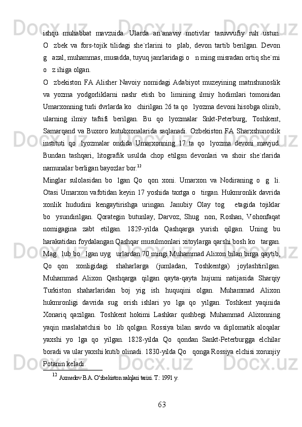 ishqu   muhabbat   mavzuida.   Ularda   an`anaviy   motivlar   tasuvvufiy   ruh   ustun.
O zbek   va   fors-tojik   tilidagi   she`rlarini   to plab,   devon   tartib   berilgan.   Devon 
g azal, muhammas, musadda, tuyuq janrlaridagi o n ming misradan ortiq she`rni
 
o z ihiga olgan. 

O zbekiston   FA   Alisher   Navoiy   nomidagi   Adabiyot   muzeyining   matnshunoslik

va   yozma   yodgorliklarni   nashr   etish   bo limining   ilmiy   hodimlari   tomonidan	

Umarxonning turli dvrlarda ko chirilgan 26 ta qo lyozma devoni hisobga olinib,	
 
ularning   ilmiy   tafsifi   berilgan.   Bu   qo lyozmalar   Snkt-Peterburg,   Toshkent,	

Samarqand va Buxoro kutubxonalarida saqlanadi. Ozbekiston FA Sharxshunoslik
instituti   qo lyozmalar   ondida   Umarxonning   17   ta   qo lyozma   devoni   mavjud.	
 
Bundan   tashqari,   litografik   usulda   chop   etilgsn   devonlari   va   shoir   she`rlarida
namunalar berligan bayozlar bor. 12
Minglar   sulolasidan   bo lgan   Qo qon   xoni.   Umarxon   va   Nodiraning   o g li.	
   
Otasi   Umarxon vafotidan keyin  17 yoshida   taxtga o tirgan. Hukmronlik davrida	

xonlik   hududini   kengaytirishga   uringan.   Janubiy   Olay   tog   etagida   tojiklar	

bo ysundirilgan.  	
 Qorategin   butunlay,   Darvoz,   Shug non,   Roshan,   Vohonfaqat	
nomigagina   zabt   etilgan.   1829-yilda   Qashqarga   yurish   qilgan.   Uning   bu
harakatidan foydalangan Qashqar musulmonlari xitoylarga qarshi bosh ko targan.	

Mag lub bo lgan uyg urlardan 70 mingi Muhammad Alixon bilan birga qaytib,	
  
Qo qon   xonligidagi   shaharlarga   (jumladan,   Toshkentga)   joylashtirilgan.

Muhammad   Alixon   Qashqarga   qilgan   qayta-qayta   hujumi   natijasida   Sharqiy
Turkiston   shaharlaridan   boj   yig ish   huquqini   olgan.   Muhammad   Alixon	

hukmronligi   davrida   sug orish   ishlari   yo lga   qo yilgan.   Toshkent   yaqinida	
  
Xonariq   qazilgan.   Toshkent   hokimi   Lashkar   qushbegi   Muhammad   Alixonning
yaqin   maslahatchisi   bo lib   qolgan.   Rossiya   bilan   savdo   va   diplomatik   aloqalar	

yaxshi   yo lga   qo yilgan.   1828-yilda   Qo qondan   Sankt-Peterburgga   elchilar	
  
boradi va ular yaxshi kutib olinadi. 1830-yilda Qo qonga Rossiya elchisi xorunjiy	

Potanin keladi.
12
  Axmedov B.A. O‘zbekiston xalqlari tarixi. T.: 1991 y.  
63 