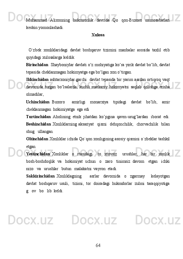 Muhammad   Alixonning   hukmronlik   davrida   Qo qon-Buxoro   munosabatlari
keskin yomonlashadi. 
Xulosa
  O`zbek   xonliklaridagi   davlat   boshqaruv   tizimini   manbalar   asosida   taxlil   etib
quyidagi xulosalarga keldik.
Birinchidan    Shayboniylar davlati о‘z mo h iyatiga kо‘ra yirik davlat bо‘lib, davlat
tepasida cheklanmagan  h okimyatga ega bо‘lgan xon о‘tirgan.
Ikkinchidan   ashtarxoniylar garchi   davlat tepasida bir yarim asrdan ortiqroq vaqt
davomida   turgan   bо‘lsalarda,   kuchli   markaziy   hokimyatni   saqlab   qolishga   erisha
olmadilar,
Uchinchidan   Buxoro       amirligi     monarxiya     tipidagi     davlat     bo’lib,     amir
cheklanmagan  hokimiyatga  ega edi
Turtinchidan   Aholining  etnik  jihatdan  ko’pgina  qavm-urug’lardan   iborat  edi.
Beshinchidan   Xonliklarning   aksariyat     qismi     dehqonchilik,     chorvachilik     bilan
shug ullangan.	

Oltinchidan  Xonliklar ichida Qo`qon xonligining asosiy qismini o`zbeklar tashkil
etgan.
Yettinchidan   Xonliklar     o rtasidagi       to xtovsiz       urushlar,     har     bir     xonlik	
 
bosh-boshdoqlik  va   hokimiyat  uchun   o zaro   tinimsiz  davom   etgan   ichki	

nizo   va   urushlar   butun   malakatni  vayron  etadi. 
Sakkizinchidan   Xonliklagning         asrlar     davomida     o zgarmay       kelayotgan	

davlat  boshqaruv  usuli,   tizimi,  tor  doiradagi  hukmdorlar  zulmi  taraqqiyotiga
g ov   bo lib  keldi.	
 
64 