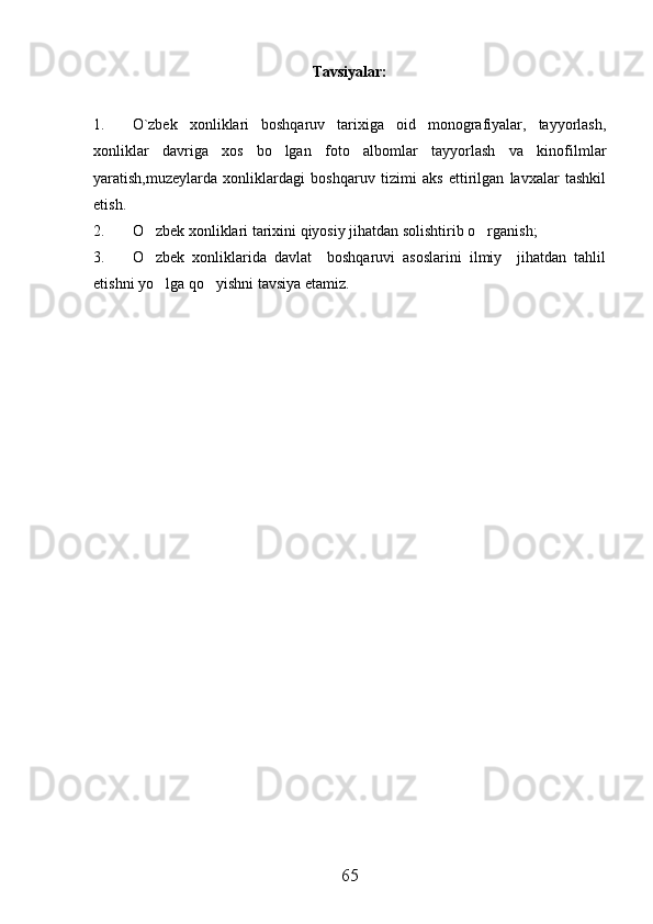 Tavsiyalar:
1. O`zbek   xonliklari   boshqaruv   tarixiga   oid   monografiyalar,   tayyorlash,
xonliklar   davriga   xos   bo lgan   foto   albomlar   tayyorlash   va   kinofilmlar
yaratish,muzeylarda   xonliklardagi   boshqaruv   tizimi   aks   ettirilgan   lavxalar   tashkil
etish. 
2. O zbek xonliklari tarixini qiyosiy jihatdan solishtirib o rganish;	
 
3. O zbek   xonliklarida   davlat     boshqaruvi   asoslarini   ilmiy     jihatdan   tahlil

etishni yo lga qo yishni tavsiya etamiz.
 
65 