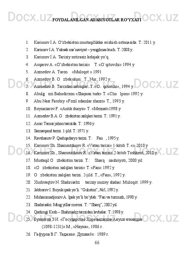 FOYDALANILGAN ADABIYOTLAR RO‘YXATI
1. Karimov I.A. O‘zbekiston mustaqillikka erishish ostonasida. T.:2011 y.
2. Karimov I.A. Yuksak ma’naviyat – yengilmas kuch. T.:2008 y.
3. Karimov I.A. Tarixiy xotirasiz kelajak yо‘q. 
4. Asqarov A. «O’zbekiston tarixi»    T. «O`qituvchi» 1994 y 
5. Axmedov A. Turon  «Muloqot » 1991
6. Axmedov B. O zbek ulusi.  T., Nur, 1992 y. 	

7. Axmedov B. Tarixdan saboqlar. T. «O qituvchi», 1994 y. 	

8. Abulg ozi Bahodirxon «Shajarai turk» T. «Cho lpon» 1992 y	
 
9. Abu Nasr Farobiy «Fozil odamlar shaxri» T., 1993 y.
10. Boynazarov F. «Antik dunyo» T. «Mexnat»1998 y
11. Axmedov B.A. O zbekiston xalqlari tarixi. T.: 1991 y. 	

12. Amir Temur jahon tarixida. T.: 1996 y.
13. Samarqand tarixi. 1-jild. T.:1971 y.
14. Ravshanov P. Qashqadaryo tarixi. T.:  Fan , 1995 y.	
 
15. Karimov Sh. Shamsutdinov R. «Vatan tarixi» 1-kitob T. «» 2010 y
16. Karimov S h ., S h amsutdinov R. «Vatan tarixi» 2-kitob Toshkent, 2010 y
17. Mustaqil O zbekiston tarixi. T.:  Sharq  nashriyoti, 2000 yil	
  
18. «O zbekiston xalqlari tarixi» T. «Fan» 1992 y	

19. O zbekiston xalqlari tarixi. 
 2-jild. T., «Fan», 1992 y. 
20. Xushvaqtov N. Shahrisabz   tarixiy muzey shahar. Muloqot. 1999 y.	

21. Jabborov I. Buyuk ipak yo‘li. “Guliston”, №5, 1992 y.
22. Muhammadjonov A. Ipak yo‘li bo‘ylab. “Fan va turmush, 1990 y.
23. Shahrisabz. Ming yillar merosi. T.: “Sharq”, 2002 yil.
24. Qadimgi Kesh – Shahrisabz tarixidan lavhalar. T.:1998 y.  
25. Буниётов З.И. «Государство Хорезмшахов-Ануштегинидов 
                (1098-1231)» М., «Наука», 1986 г.
26. Г афуров В.Г. Таджике. Душанбе.: 1989 г.
66 