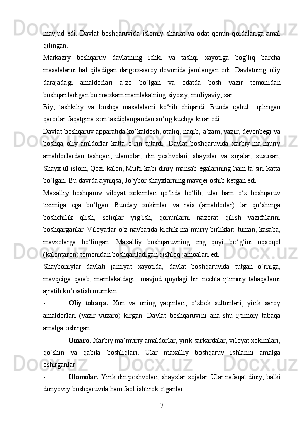 mavjud  edi.   Davlat   boshqaruvida  islomiy   shariat   va   odat   qonun-qoidalariga   amal
qilingan.
Markaziy   boshqaruv   davlatning   ichki   va   tashqi   xayotiga   bog‘liq   barcha
masalalarni   hal   qiladigan   dargox-saroy   devonida   jamlangan   edi.   Davlatning   oliy
darajadagi   amaldorlari   a’zo   bо‘lgan   va   odatda   bosh   vazir   tomonidan
boshqariladigan bu maxkam mamlakatning siyosiy, moliyaviy, xar
Biy,   tashkiliy   va   boshqa   masalalarni   kо‘rib   chiqardi.   Bunda   qabul     qilingan
qarorlar faqatgina xon tasdiqlangandan sо‘ng kuchga kirar edi.
Davlat boshqaruv apparatida kо‘kaldosh, otaliq, naqib, a’zam, vazir, devonbegi va
boshqa   oliy   amldorlar   katta   о‘rin   tutardi.   Davlat   boshqaruvida   xarbiy-ma’muriy
amaldorlardan   tashqari,   ulamolar,   din   peshvolari,   shayxlar   va   xojalar,   xususan,
Shayx ul islom, Qozi kalon, Mufti kabi diniy mansab egalarining ham ta’siri katta
bо‘lgan. Bu davrda ayniqsa, Jо‘ybor shayxlarning mavqei oshib ketgan edi.
Maxalliy   boshqaruv   viloyat   xokimlari   qо‘lida   bо‘lib,   ular   ham   о‘z   boshqaruv
tizimiga   ega   bо‘lgan.   Bunday   xokimlar   va   rais   (amaldorlar)   lar   qо‘shinga
boshchilik   qlish,   soliqlar   yig‘ish,   qonunlarni   nazorat   qilish   vazifalarini
boshqarganlar. Viloyatlar о‘z navbatida kichik ma’muriy birliklar: tuman, kasaba,
mavzelarga   bо‘lingan.   Maxalliy   boshqaruvning   eng   quyi   bо‘g‘ini   oqsoqol
(kalontaron) tomonidan boshqariladigan qishloq jamoalari edi.
Shayboniylar   davlati   jamiyat   xayotida,   davlat   boshqaruvida   tutgan   о‘rniga,
mavqeiga   qarab,   mamlakatdagi     mavjud   quydagi   bir   nechta   ijtimoiy   tabaqalarni
ajratib kо‘rsatish mumkin:
- Oliy   tabaqa.   Xon   va   uning   yaqinlari,   о‘zbek   sultonlari,   yirik   saroy
amaldorlari   (vazir   vuzaro)   kirgan.   Davlat   boshqaruvini   ana   shu   ijtimoiy   tabaqa
amalga oshirgan.
- Umaro.  Xarbiy ma’muriy amaldorlar, yirik sarkardalar, viloyat xokimlari,
qо‘shin   va   qabila   boshliqlari.   Ular   maxalliy   boshqaruv   ishlarini   amalga
oshirganlar.
- Ulamolar.  Yirik din peshvolari, shayxlar xojalar. Ular nafaqat diniy, balki
dunyoviy boshqaruvda ham faol ishtirok etganlar.
7 