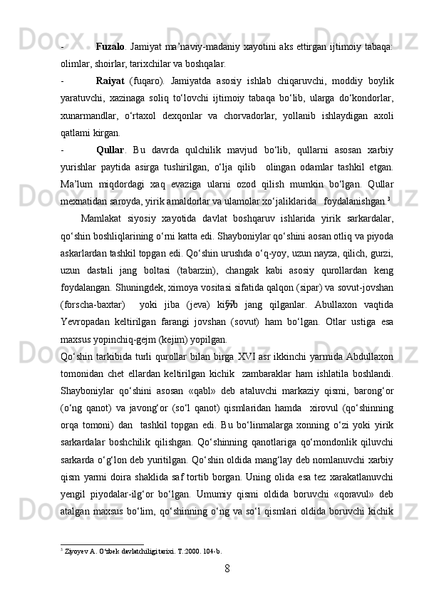 - Fuzalo . Jamiyat ma’naviy-madaniy xayotini aks ettirgan ijtimoiy tabaqa:
olimlar, shoirlar, tarixchilar va boshqalar.
- Raiyat   (fuqaro).   Jamiyatda   asosiy   ishlab   chiqaruvchi,   moddiy   boylik
yaratuvchi,   xazinaga   soliq   tо‘lovchi   ijtimoiy   tabaqa   bо‘lib,   ularga   dо‘kondorlar,
xunarmandlar,   о‘rtaxol   dexqonlar   va   chorvadorlar,   yollanib   ishlaydigan   axoli
qatlami kirgan.
- Qullar .   Bu   davrda   qulchilik   mavjud   bо‘lib,   qullarni   asosan   xarbiy
yurishlar   paytida   asirga   tushirilgan,   о‘lja   qilib     olingan   odamlar   tashkil   etgan.
Ma’lum   miqdordagi   xaq   evaziga   ularni   ozod   qilish   mumkin   bо‘lgan.   Qullar
mexnatidan saroyda, yirik amaldorlar va ulamolar xо‘jaliklarida   foydalanishgan. 3
Mamlakat   siyosiy   xayotida   davlat   boshqaruv   ishlarida   yirik   sarkardalar,
qо‘shin boshliqlarining о‘rni katta edi.  Shayboniylar qо‘shini aosan otliq va piyoda
askarlardan tashkil topgan edi. Qо‘shin urushda о‘q-yoy, uzun nayza, qilich, gurzi,
uzun   dastali   jang   boltasi   (tabarzin),   changak   kabi   asosiy   qurollardan   keng
foydalangan. Shuningdek, ximoya vositasi sifatida qalqon (sipar) va sovut-jovshan
(forscha-baxtar)     yoki   jiba   (jeva)   kiyib   jang   qilganlar.   Abullaxon   vaqtida
Yevropadan   keltirilgan   farangi   jovshan   (sovut)   ham   bо‘lgan.   Otlar   ustiga   esa
maxsus yopinchiq-gejm (kejim) yopilgan.
Qо‘shin  tarkibida  turli  qurollar  bilan birga XVI  asr  ikkinchi  yarmida Abdullaxon
tomonidan   chet   ellardan   keltirilgan   kichik     zambaraklar   ham   ishlatila   boshlandi.
Shayboniylar   qо‘shini   asosan   «qabl»   deb   ataluvchi   markaziy   qismi,   barong‘or
(о‘ng   qanot)   va   javong‘or   (sо‘l   qanot)   qismlaridan   hamda     xirovul   (qо‘shinning
orqa   tomoni)   dan     tashkil   topgan   edi.   Bu   bо‘linmalarga   xonning   о‘zi   yoki   yirik
sarkardalar   boshchilik   qilishgan.   Qо‘shinning   qanotlariga   qо‘mondonlik   qiluvchi
sarkarda о‘g‘lon deb yuritilgan. Qо‘shin oldida mang‘lay deb nomlanuvchi xarbiy
qism   yarmi   doira   shaklida   saf   tortib   borgan.   Uning   olida   esa   tez   xarakatlanuvchi
yengil   piyodalar-ilg‘or   bо‘lgan.   Umumiy   qismi   oldida   boruvchi   «qoravul»   deb
atalgan   maxsus   bо‘lim,   qо‘shinning   о‘ng   va   sо‘l   qismlari   oldida   boruvchi   kichik
3
  Ziyoyev A. О‘zbek davlatchiligi tarixi. T.:2000. 104-b.
8 57 